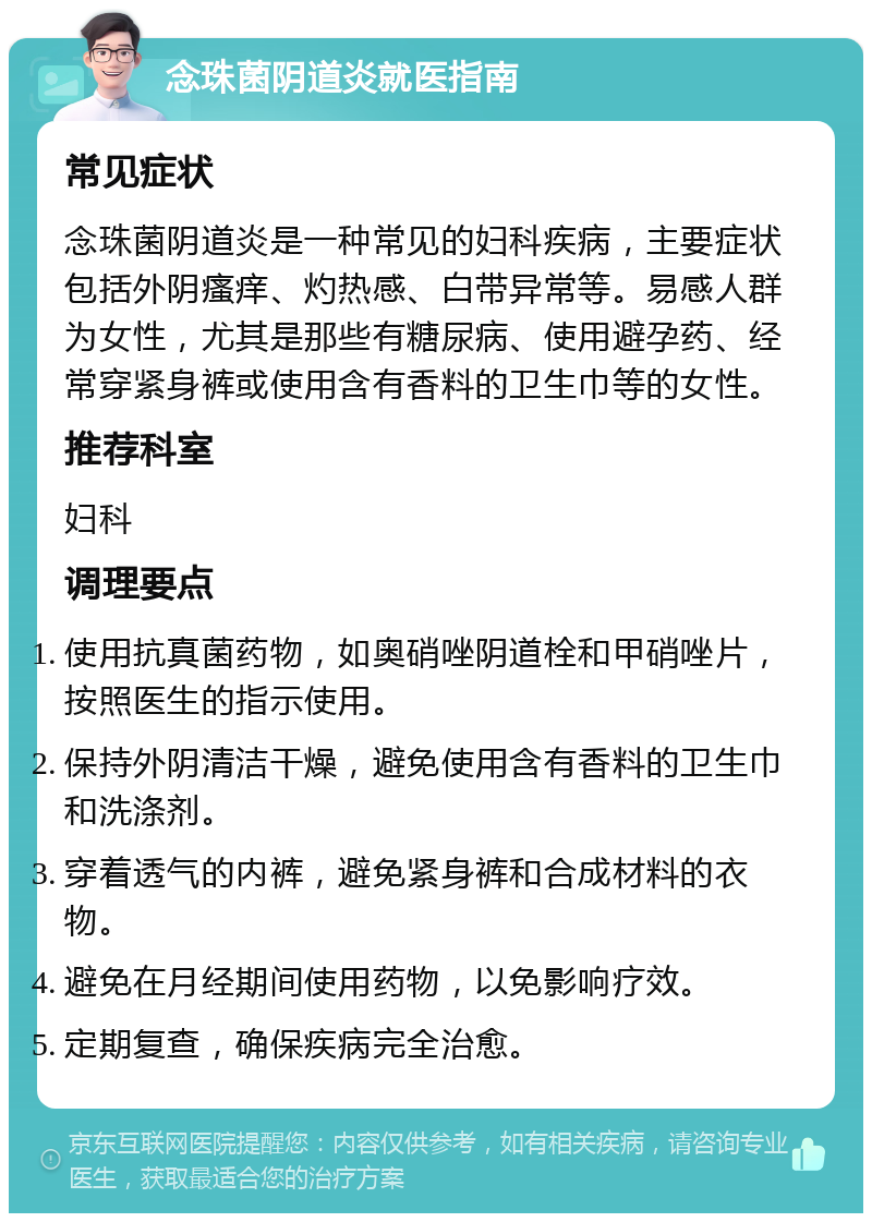 念珠菌阴道炎就医指南 常见症状 念珠菌阴道炎是一种常见的妇科疾病，主要症状包括外阴瘙痒、灼热感、白带异常等。易感人群为女性，尤其是那些有糖尿病、使用避孕药、经常穿紧身裤或使用含有香料的卫生巾等的女性。 推荐科室 妇科 调理要点 使用抗真菌药物，如奥硝唑阴道栓和甲硝唑片，按照医生的指示使用。 保持外阴清洁干燥，避免使用含有香料的卫生巾和洗涤剂。 穿着透气的内裤，避免紧身裤和合成材料的衣物。 避免在月经期间使用药物，以免影响疗效。 定期复查，确保疾病完全治愈。