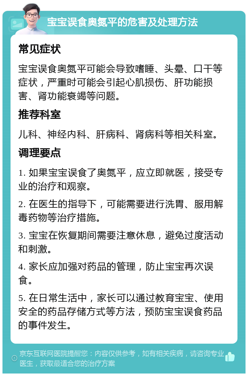 宝宝误食奥氮平的危害及处理方法 常见症状 宝宝误食奥氮平可能会导致嗜睡、头晕、口干等症状，严重时可能会引起心肌损伤、肝功能损害、肾功能衰竭等问题。 推荐科室 儿科、神经内科、肝病科、肾病科等相关科室。 调理要点 1. 如果宝宝误食了奥氮平，应立即就医，接受专业的治疗和观察。 2. 在医生的指导下，可能需要进行洗胃、服用解毒药物等治疗措施。 3. 宝宝在恢复期间需要注意休息，避免过度活动和刺激。 4. 家长应加强对药品的管理，防止宝宝再次误食。 5. 在日常生活中，家长可以通过教育宝宝、使用安全的药品存储方式等方法，预防宝宝误食药品的事件发生。