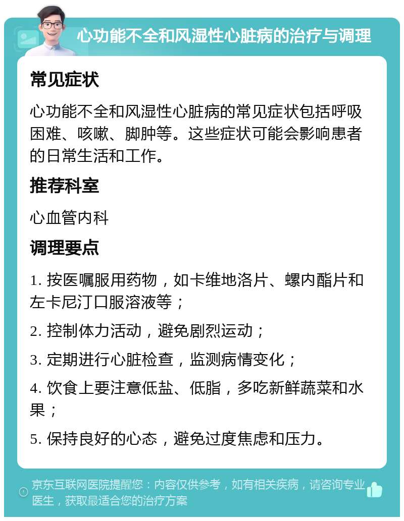 心功能不全和风湿性心脏病的治疗与调理 常见症状 心功能不全和风湿性心脏病的常见症状包括呼吸困难、咳嗽、脚肿等。这些症状可能会影响患者的日常生活和工作。 推荐科室 心血管内科 调理要点 1. 按医嘱服用药物，如卡维地洛片、螺内酯片和左卡尼汀口服溶液等； 2. 控制体力活动，避免剧烈运动； 3. 定期进行心脏检查，监测病情变化； 4. 饮食上要注意低盐、低脂，多吃新鲜蔬菜和水果； 5. 保持良好的心态，避免过度焦虑和压力。