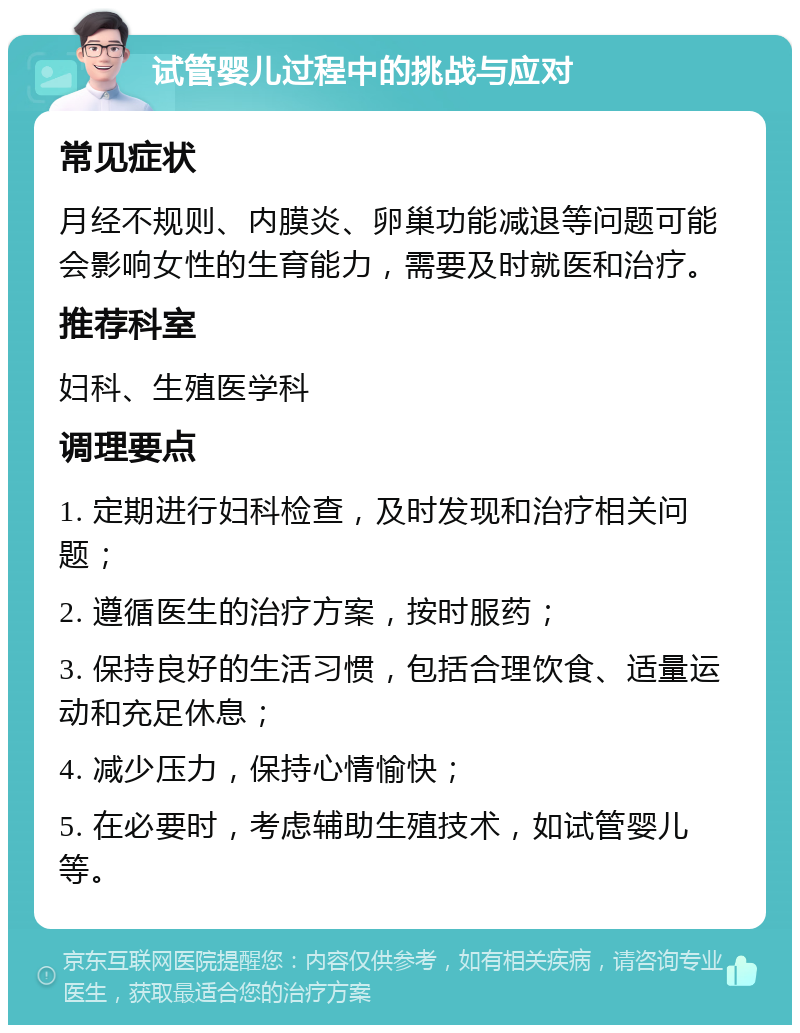 试管婴儿过程中的挑战与应对 常见症状 月经不规则、内膜炎、卵巢功能减退等问题可能会影响女性的生育能力，需要及时就医和治疗。 推荐科室 妇科、生殖医学科 调理要点 1. 定期进行妇科检查，及时发现和治疗相关问题； 2. 遵循医生的治疗方案，按时服药； 3. 保持良好的生活习惯，包括合理饮食、适量运动和充足休息； 4. 减少压力，保持心情愉快； 5. 在必要时，考虑辅助生殖技术，如试管婴儿等。