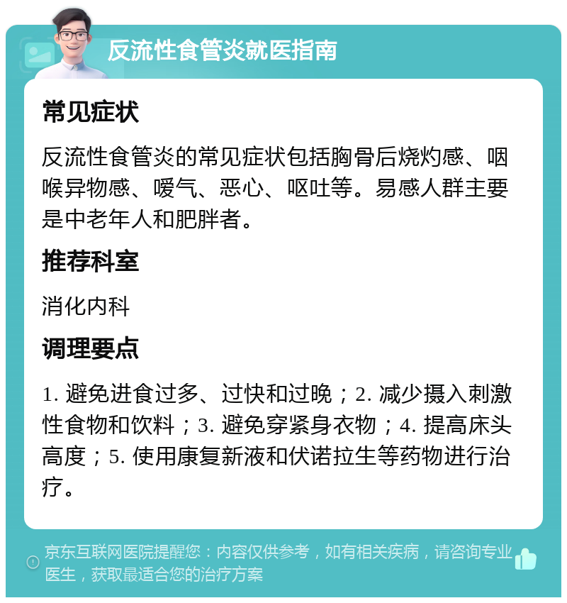 反流性食管炎就医指南 常见症状 反流性食管炎的常见症状包括胸骨后烧灼感、咽喉异物感、嗳气、恶心、呕吐等。易感人群主要是中老年人和肥胖者。 推荐科室 消化内科 调理要点 1. 避免进食过多、过快和过晚；2. 减少摄入刺激性食物和饮料；3. 避免穿紧身衣物；4. 提高床头高度；5. 使用康复新液和伏诺拉生等药物进行治疗。