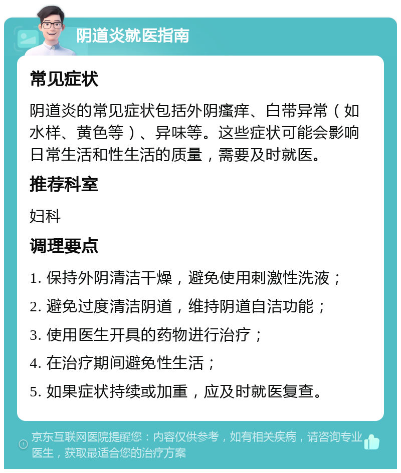 阴道炎就医指南 常见症状 阴道炎的常见症状包括外阴瘙痒、白带异常（如水样、黄色等）、异味等。这些症状可能会影响日常生活和性生活的质量，需要及时就医。 推荐科室 妇科 调理要点 1. 保持外阴清洁干燥，避免使用刺激性洗液； 2. 避免过度清洁阴道，维持阴道自洁功能； 3. 使用医生开具的药物进行治疗； 4. 在治疗期间避免性生活； 5. 如果症状持续或加重，应及时就医复查。