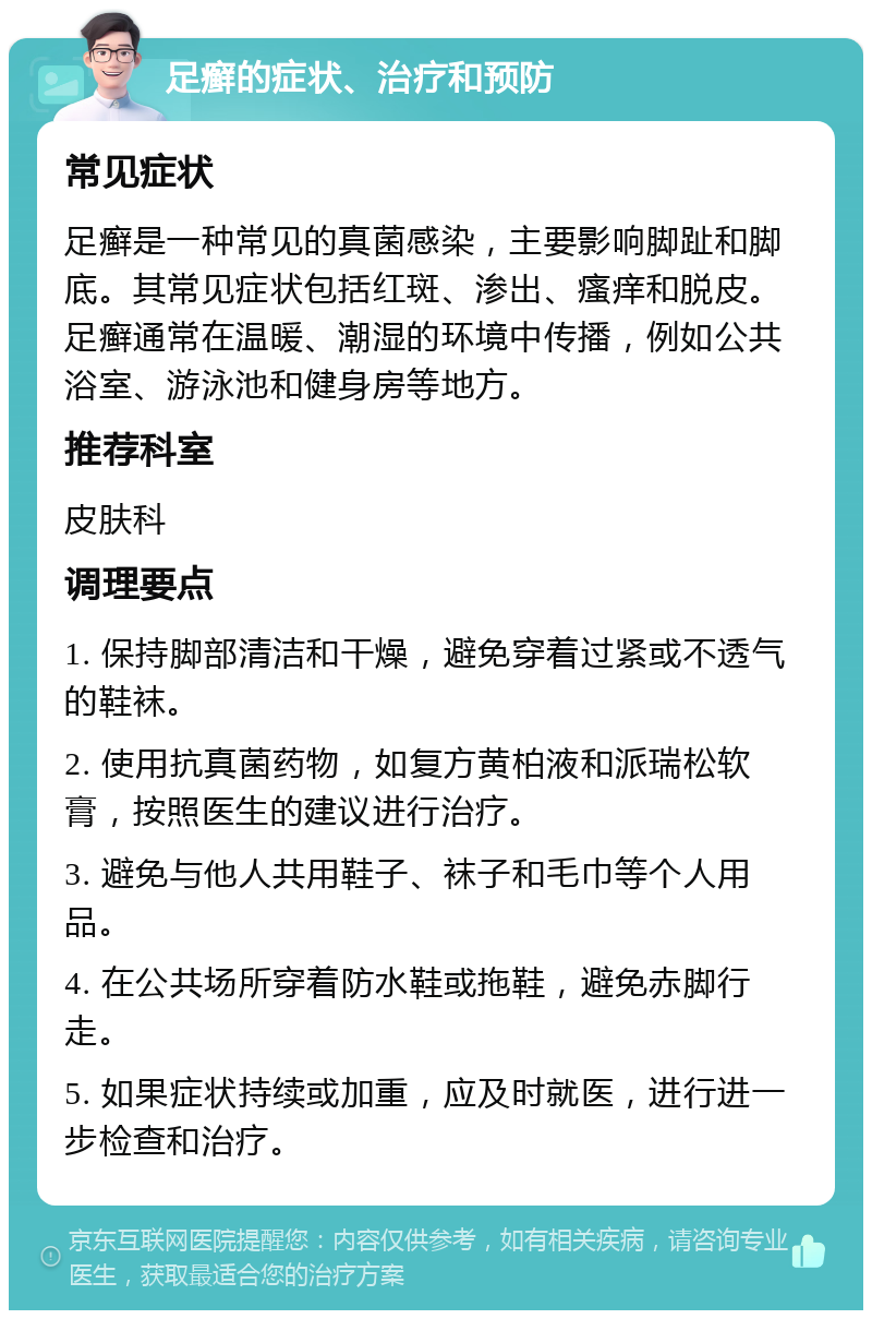 足癣的症状、治疗和预防 常见症状 足癣是一种常见的真菌感染，主要影响脚趾和脚底。其常见症状包括红斑、渗出、瘙痒和脱皮。足癣通常在温暖、潮湿的环境中传播，例如公共浴室、游泳池和健身房等地方。 推荐科室 皮肤科 调理要点 1. 保持脚部清洁和干燥，避免穿着过紧或不透气的鞋袜。 2. 使用抗真菌药物，如复方黄柏液和派瑞松软膏，按照医生的建议进行治疗。 3. 避免与他人共用鞋子、袜子和毛巾等个人用品。 4. 在公共场所穿着防水鞋或拖鞋，避免赤脚行走。 5. 如果症状持续或加重，应及时就医，进行进一步检查和治疗。