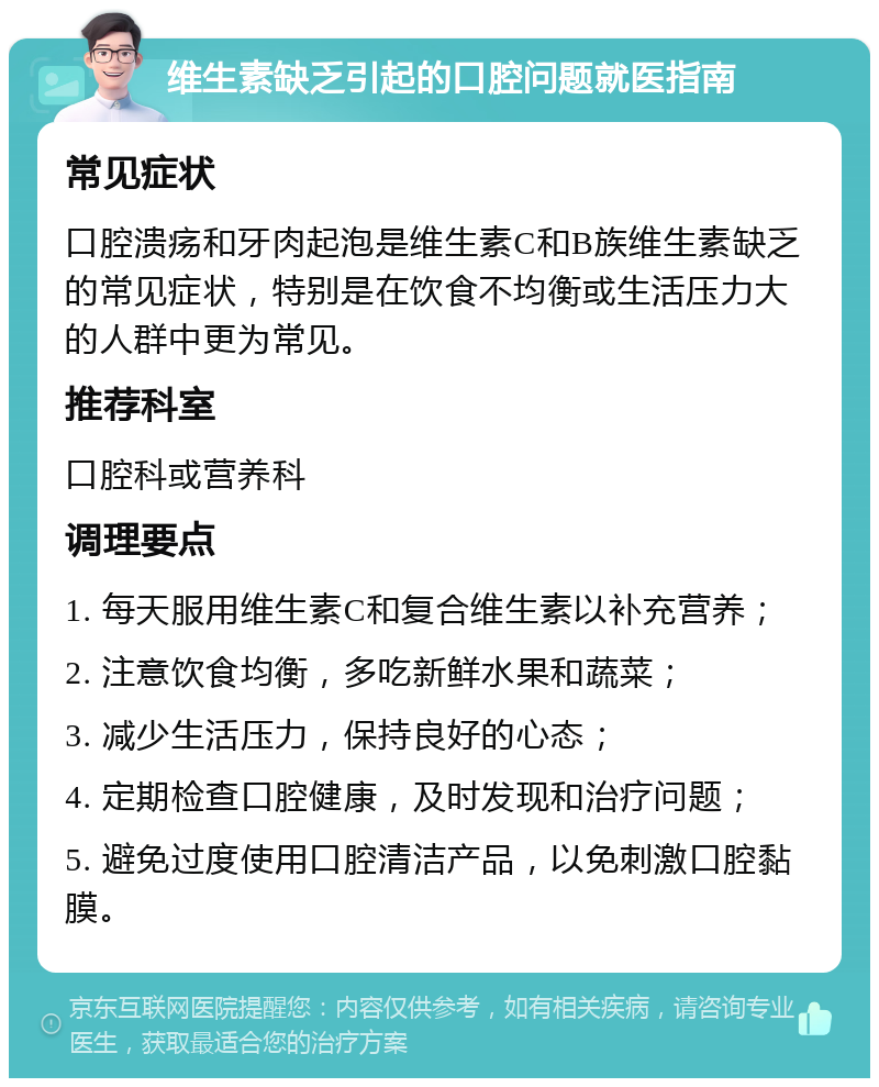 维生素缺乏引起的口腔问题就医指南 常见症状 口腔溃疡和牙肉起泡是维生素C和B族维生素缺乏的常见症状，特别是在饮食不均衡或生活压力大的人群中更为常见。 推荐科室 口腔科或营养科 调理要点 1. 每天服用维生素C和复合维生素以补充营养； 2. 注意饮食均衡，多吃新鲜水果和蔬菜； 3. 减少生活压力，保持良好的心态； 4. 定期检查口腔健康，及时发现和治疗问题； 5. 避免过度使用口腔清洁产品，以免刺激口腔黏膜。