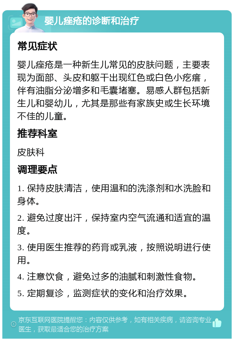 婴儿痤疮的诊断和治疗 常见症状 婴儿痤疮是一种新生儿常见的皮肤问题，主要表现为面部、头皮和躯干出现红色或白色小疙瘩，伴有油脂分泌增多和毛囊堵塞。易感人群包括新生儿和婴幼儿，尤其是那些有家族史或生长环境不佳的儿童。 推荐科室 皮肤科 调理要点 1. 保持皮肤清洁，使用温和的洗涤剂和水洗脸和身体。 2. 避免过度出汗，保持室内空气流通和适宜的温度。 3. 使用医生推荐的药膏或乳液，按照说明进行使用。 4. 注意饮食，避免过多的油腻和刺激性食物。 5. 定期复诊，监测症状的变化和治疗效果。