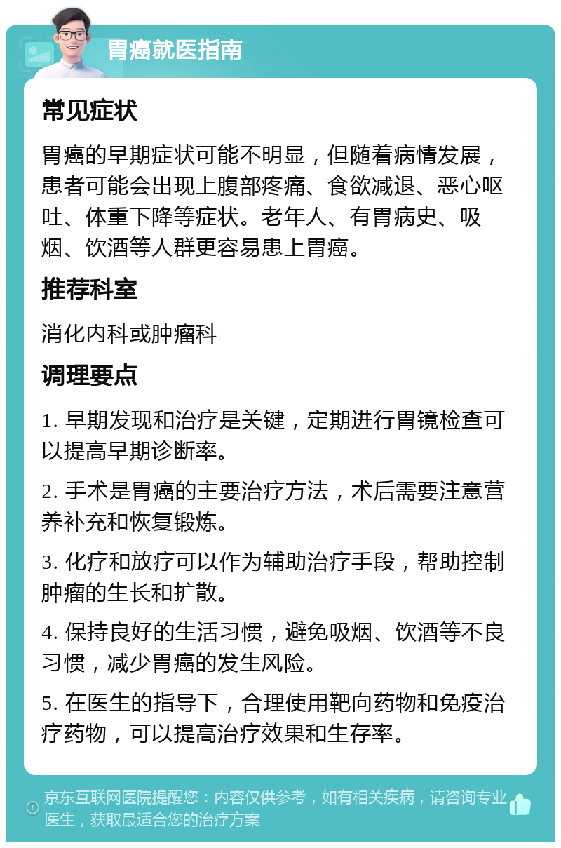 胃癌就医指南 常见症状 胃癌的早期症状可能不明显，但随着病情发展，患者可能会出现上腹部疼痛、食欲减退、恶心呕吐、体重下降等症状。老年人、有胃病史、吸烟、饮酒等人群更容易患上胃癌。 推荐科室 消化内科或肿瘤科 调理要点 1. 早期发现和治疗是关键，定期进行胃镜检查可以提高早期诊断率。 2. 手术是胃癌的主要治疗方法，术后需要注意营养补充和恢复锻炼。 3. 化疗和放疗可以作为辅助治疗手段，帮助控制肿瘤的生长和扩散。 4. 保持良好的生活习惯，避免吸烟、饮酒等不良习惯，减少胃癌的发生风险。 5. 在医生的指导下，合理使用靶向药物和免疫治疗药物，可以提高治疗效果和生存率。