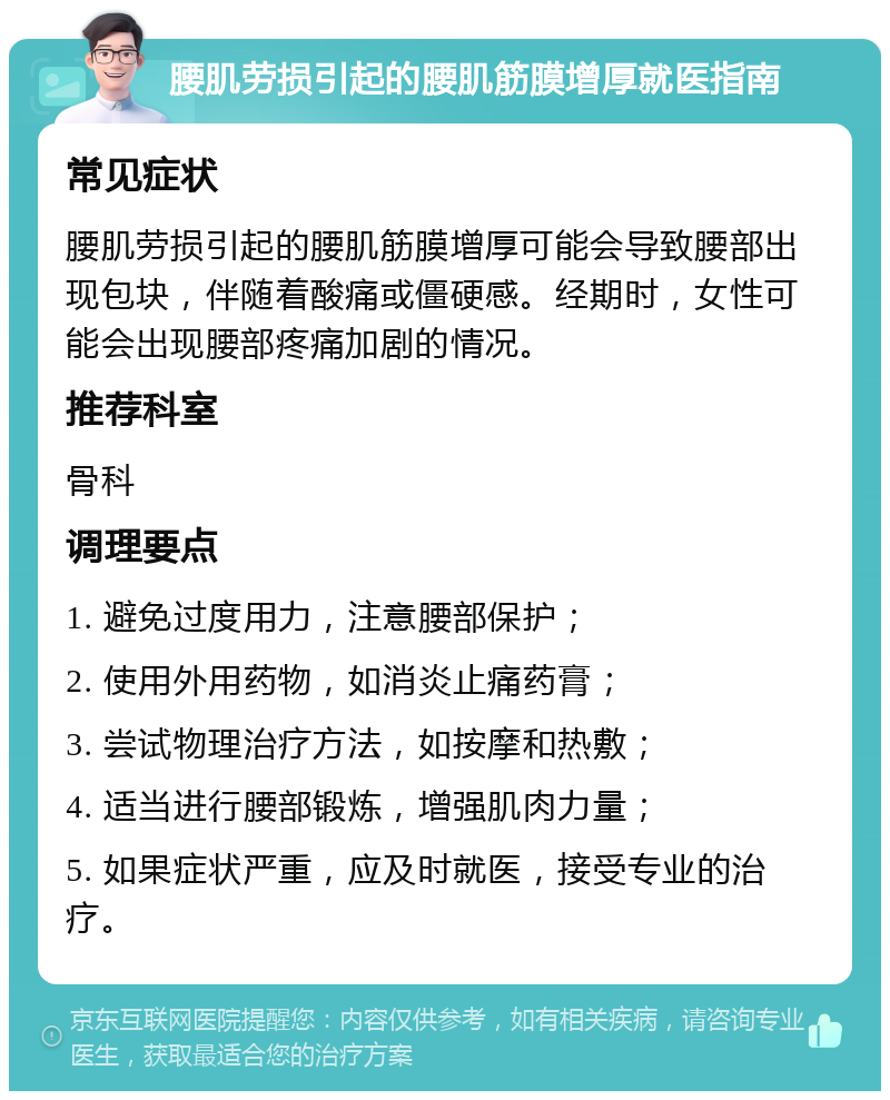 腰肌劳损引起的腰肌筋膜增厚就医指南 常见症状 腰肌劳损引起的腰肌筋膜增厚可能会导致腰部出现包块，伴随着酸痛或僵硬感。经期时，女性可能会出现腰部疼痛加剧的情况。 推荐科室 骨科 调理要点 1. 避免过度用力，注意腰部保护； 2. 使用外用药物，如消炎止痛药膏； 3. 尝试物理治疗方法，如按摩和热敷； 4. 适当进行腰部锻炼，增强肌肉力量； 5. 如果症状严重，应及时就医，接受专业的治疗。