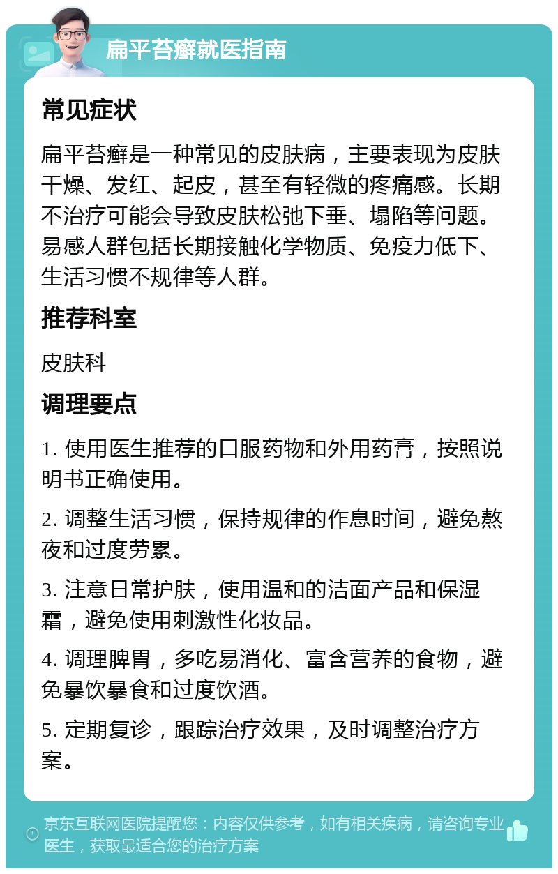 扁平苔癣就医指南 常见症状 扁平苔癣是一种常见的皮肤病，主要表现为皮肤干燥、发红、起皮，甚至有轻微的疼痛感。长期不治疗可能会导致皮肤松弛下垂、塌陷等问题。易感人群包括长期接触化学物质、免疫力低下、生活习惯不规律等人群。 推荐科室 皮肤科 调理要点 1. 使用医生推荐的口服药物和外用药膏，按照说明书正确使用。 2. 调整生活习惯，保持规律的作息时间，避免熬夜和过度劳累。 3. 注意日常护肤，使用温和的洁面产品和保湿霜，避免使用刺激性化妆品。 4. 调理脾胃，多吃易消化、富含营养的食物，避免暴饮暴食和过度饮酒。 5. 定期复诊，跟踪治疗效果，及时调整治疗方案。