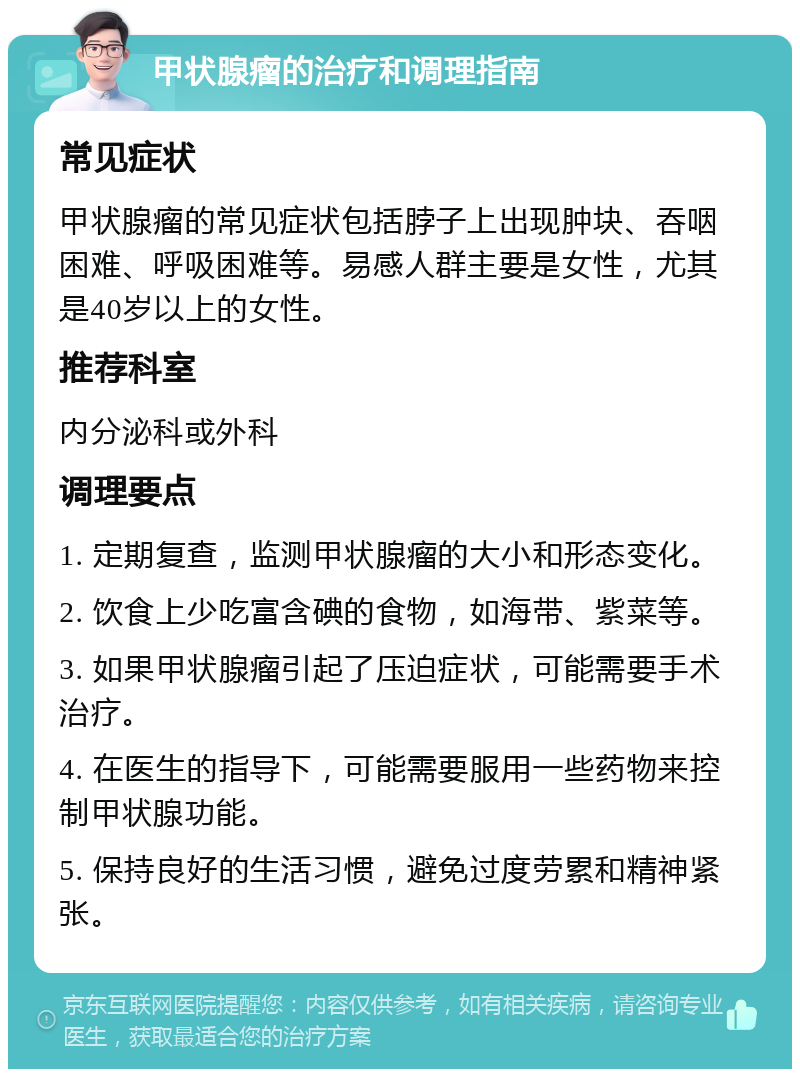 甲状腺瘤的治疗和调理指南 常见症状 甲状腺瘤的常见症状包括脖子上出现肿块、吞咽困难、呼吸困难等。易感人群主要是女性，尤其是40岁以上的女性。 推荐科室 内分泌科或外科 调理要点 1. 定期复查，监测甲状腺瘤的大小和形态变化。 2. 饮食上少吃富含碘的食物，如海带、紫菜等。 3. 如果甲状腺瘤引起了压迫症状，可能需要手术治疗。 4. 在医生的指导下，可能需要服用一些药物来控制甲状腺功能。 5. 保持良好的生活习惯，避免过度劳累和精神紧张。