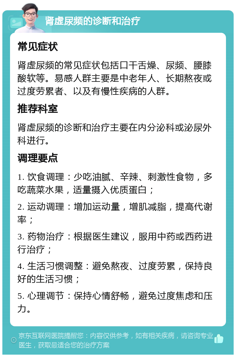 肾虚尿频的诊断和治疗 常见症状 肾虚尿频的常见症状包括口干舌燥、尿频、腰膝酸软等。易感人群主要是中老年人、长期熬夜或过度劳累者、以及有慢性疾病的人群。 推荐科室 肾虚尿频的诊断和治疗主要在内分泌科或泌尿外科进行。 调理要点 1. 饮食调理：少吃油腻、辛辣、刺激性食物，多吃蔬菜水果，适量摄入优质蛋白； 2. 运动调理：增加运动量，增肌减脂，提高代谢率； 3. 药物治疗：根据医生建议，服用中药或西药进行治疗； 4. 生活习惯调整：避免熬夜、过度劳累，保持良好的生活习惯； 5. 心理调节：保持心情舒畅，避免过度焦虑和压力。