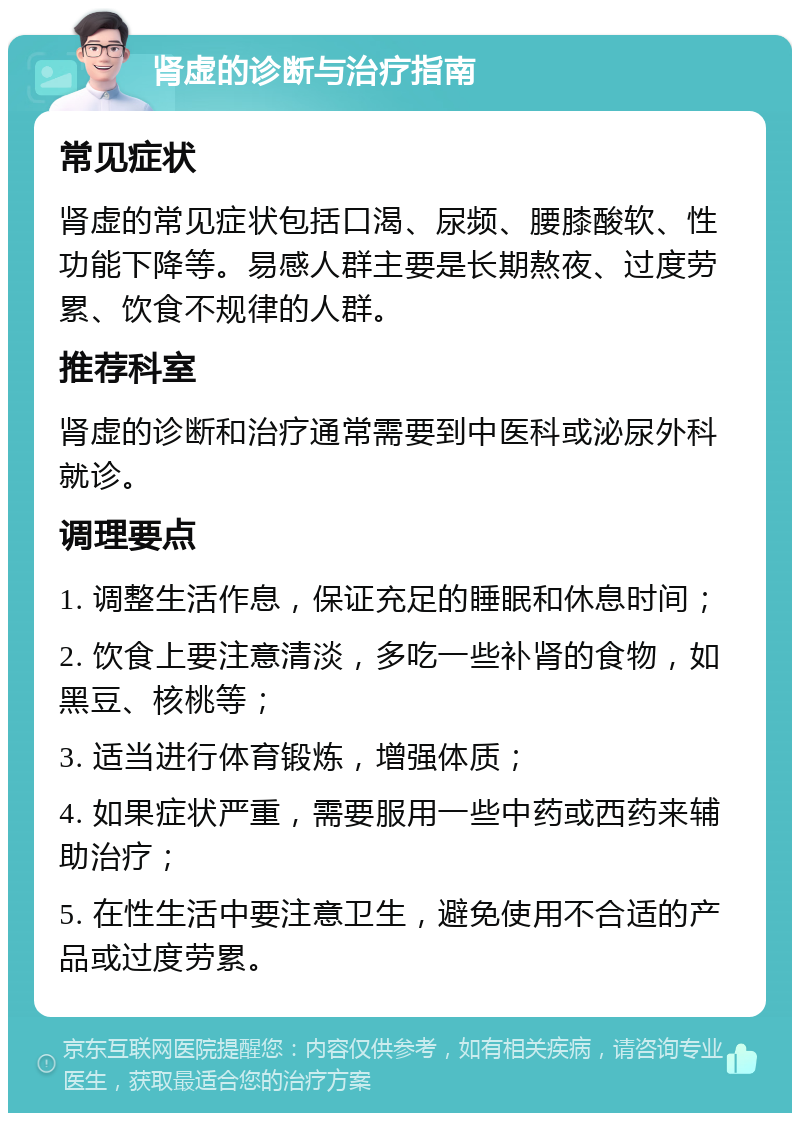 肾虚的诊断与治疗指南 常见症状 肾虚的常见症状包括口渴、尿频、腰膝酸软、性功能下降等。易感人群主要是长期熬夜、过度劳累、饮食不规律的人群。 推荐科室 肾虚的诊断和治疗通常需要到中医科或泌尿外科就诊。 调理要点 1. 调整生活作息，保证充足的睡眠和休息时间； 2. 饮食上要注意清淡，多吃一些补肾的食物，如黑豆、核桃等； 3. 适当进行体育锻炼，增强体质； 4. 如果症状严重，需要服用一些中药或西药来辅助治疗； 5. 在性生活中要注意卫生，避免使用不合适的产品或过度劳累。