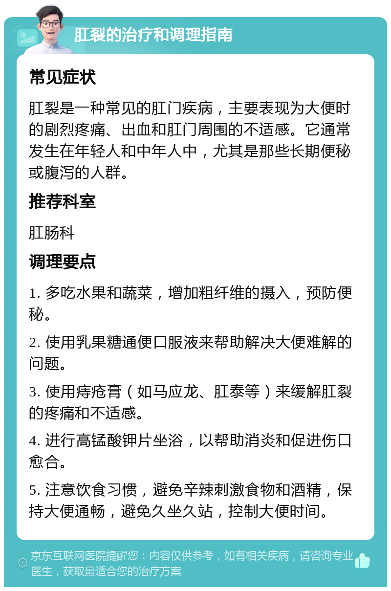 肛裂的治疗和调理指南 常见症状 肛裂是一种常见的肛门疾病，主要表现为大便时的剧烈疼痛、出血和肛门周围的不适感。它通常发生在年轻人和中年人中，尤其是那些长期便秘或腹泻的人群。 推荐科室 肛肠科 调理要点 1. 多吃水果和蔬菜，增加粗纤维的摄入，预防便秘。 2. 使用乳果糖通便口服液来帮助解决大便难解的问题。 3. 使用痔疮膏（如马应龙、肛泰等）来缓解肛裂的疼痛和不适感。 4. 进行高锰酸钾片坐浴，以帮助消炎和促进伤口愈合。 5. 注意饮食习惯，避免辛辣刺激食物和酒精，保持大便通畅，避免久坐久站，控制大便时间。