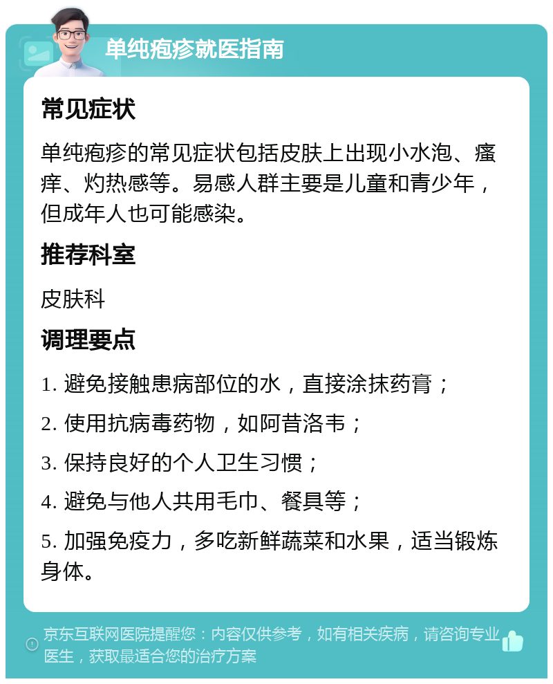 单纯疱疹就医指南 常见症状 单纯疱疹的常见症状包括皮肤上出现小水泡、瘙痒、灼热感等。易感人群主要是儿童和青少年，但成年人也可能感染。 推荐科室 皮肤科 调理要点 1. 避免接触患病部位的水，直接涂抹药膏； 2. 使用抗病毒药物，如阿昔洛韦； 3. 保持良好的个人卫生习惯； 4. 避免与他人共用毛巾、餐具等； 5. 加强免疫力，多吃新鲜蔬菜和水果，适当锻炼身体。