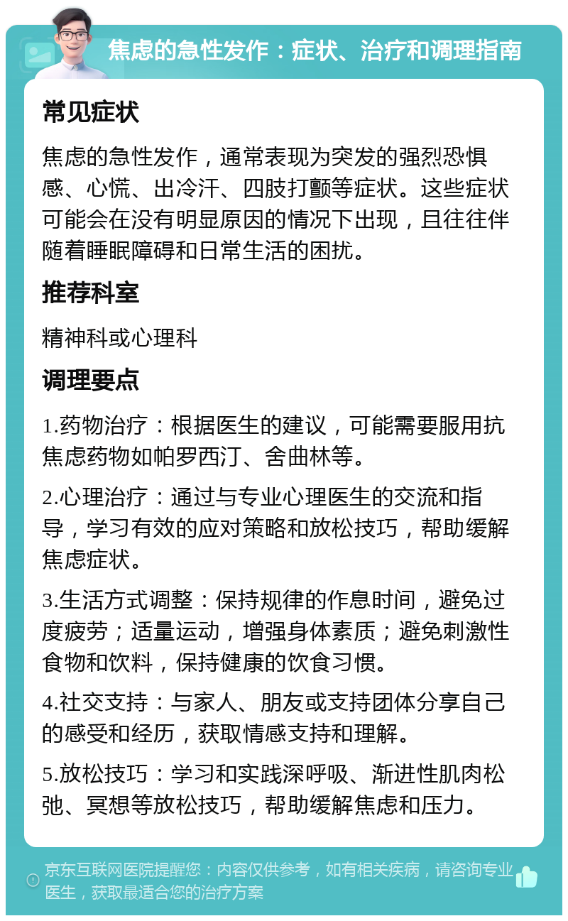 焦虑的急性发作：症状、治疗和调理指南 常见症状 焦虑的急性发作，通常表现为突发的强烈恐惧感、心慌、出冷汗、四肢打颤等症状。这些症状可能会在没有明显原因的情况下出现，且往往伴随着睡眠障碍和日常生活的困扰。 推荐科室 精神科或心理科 调理要点 1.药物治疗：根据医生的建议，可能需要服用抗焦虑药物如帕罗西汀、舍曲林等。 2.心理治疗：通过与专业心理医生的交流和指导，学习有效的应对策略和放松技巧，帮助缓解焦虑症状。 3.生活方式调整：保持规律的作息时间，避免过度疲劳；适量运动，增强身体素质；避免刺激性食物和饮料，保持健康的饮食习惯。 4.社交支持：与家人、朋友或支持团体分享自己的感受和经历，获取情感支持和理解。 5.放松技巧：学习和实践深呼吸、渐进性肌肉松弛、冥想等放松技巧，帮助缓解焦虑和压力。