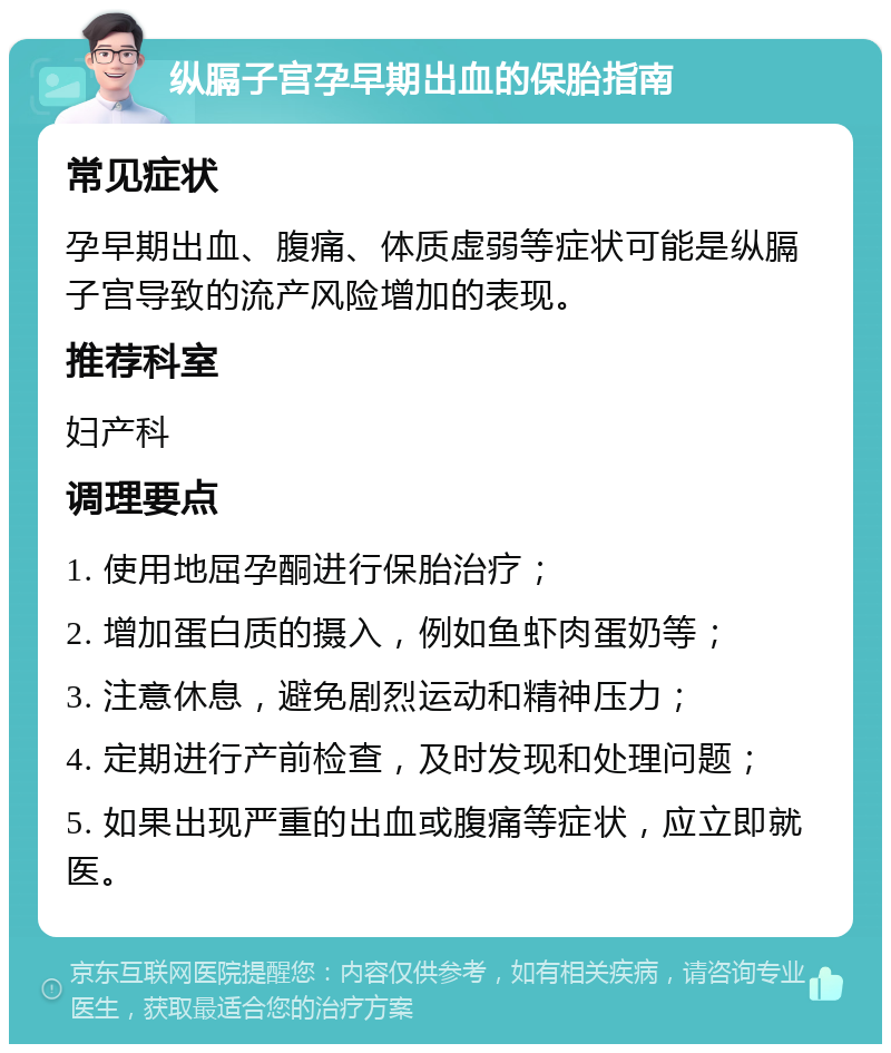 纵膈子宫孕早期出血的保胎指南 常见症状 孕早期出血、腹痛、体质虚弱等症状可能是纵膈子宫导致的流产风险增加的表现。 推荐科室 妇产科 调理要点 1. 使用地屈孕酮进行保胎治疗； 2. 增加蛋白质的摄入，例如鱼虾肉蛋奶等； 3. 注意休息，避免剧烈运动和精神压力； 4. 定期进行产前检查，及时发现和处理问题； 5. 如果出现严重的出血或腹痛等症状，应立即就医。