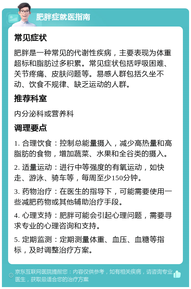 肥胖症就医指南 常见症状 肥胖是一种常见的代谢性疾病，主要表现为体重超标和脂肪过多积累。常见症状包括呼吸困难、关节疼痛、皮肤问题等。易感人群包括久坐不动、饮食不规律、缺乏运动的人群。 推荐科室 内分泌科或营养科 调理要点 1. 合理饮食：控制总能量摄入，减少高热量和高脂肪的食物，增加蔬菜、水果和全谷类的摄入。 2. 适量运动：进行中等强度的有氧运动，如快走、游泳、骑车等，每周至少150分钟。 3. 药物治疗：在医生的指导下，可能需要使用一些减肥药物或其他辅助治疗手段。 4. 心理支持：肥胖可能会引起心理问题，需要寻求专业的心理咨询和支持。 5. 定期监测：定期测量体重、血压、血糖等指标，及时调整治疗方案。