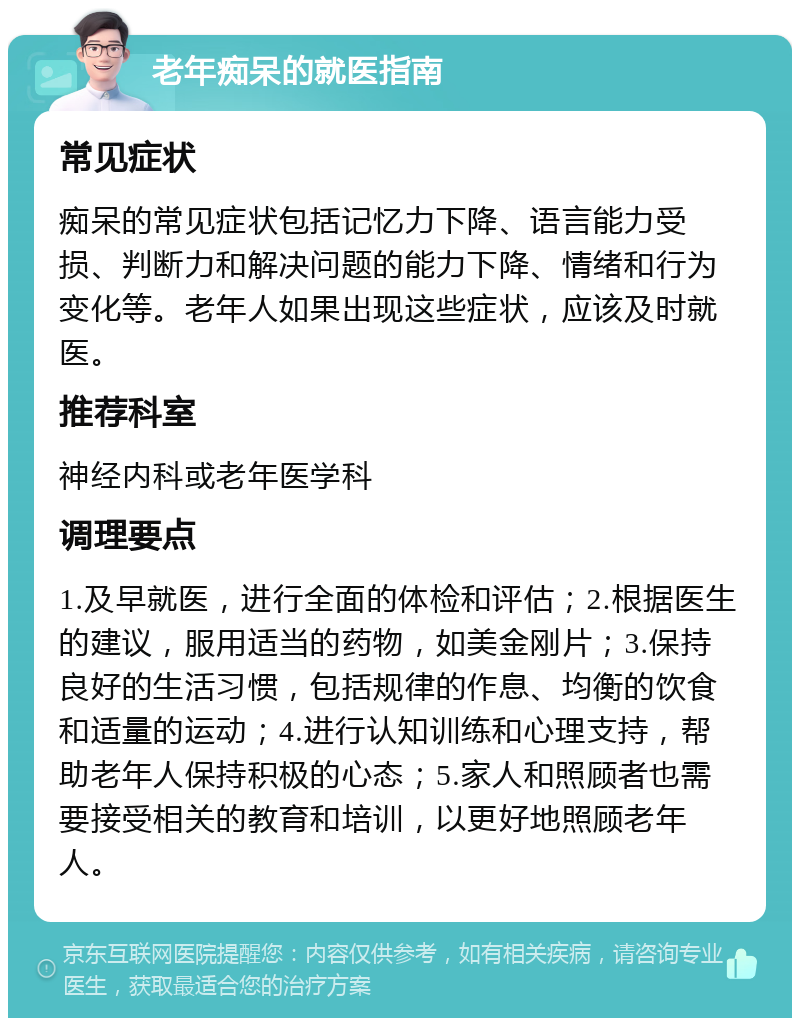 老年痴呆的就医指南 常见症状 痴呆的常见症状包括记忆力下降、语言能力受损、判断力和解决问题的能力下降、情绪和行为变化等。老年人如果出现这些症状，应该及时就医。 推荐科室 神经内科或老年医学科 调理要点 1.及早就医，进行全面的体检和评估；2.根据医生的建议，服用适当的药物，如美金刚片；3.保持良好的生活习惯，包括规律的作息、均衡的饮食和适量的运动；4.进行认知训练和心理支持，帮助老年人保持积极的心态；5.家人和照顾者也需要接受相关的教育和培训，以更好地照顾老年人。