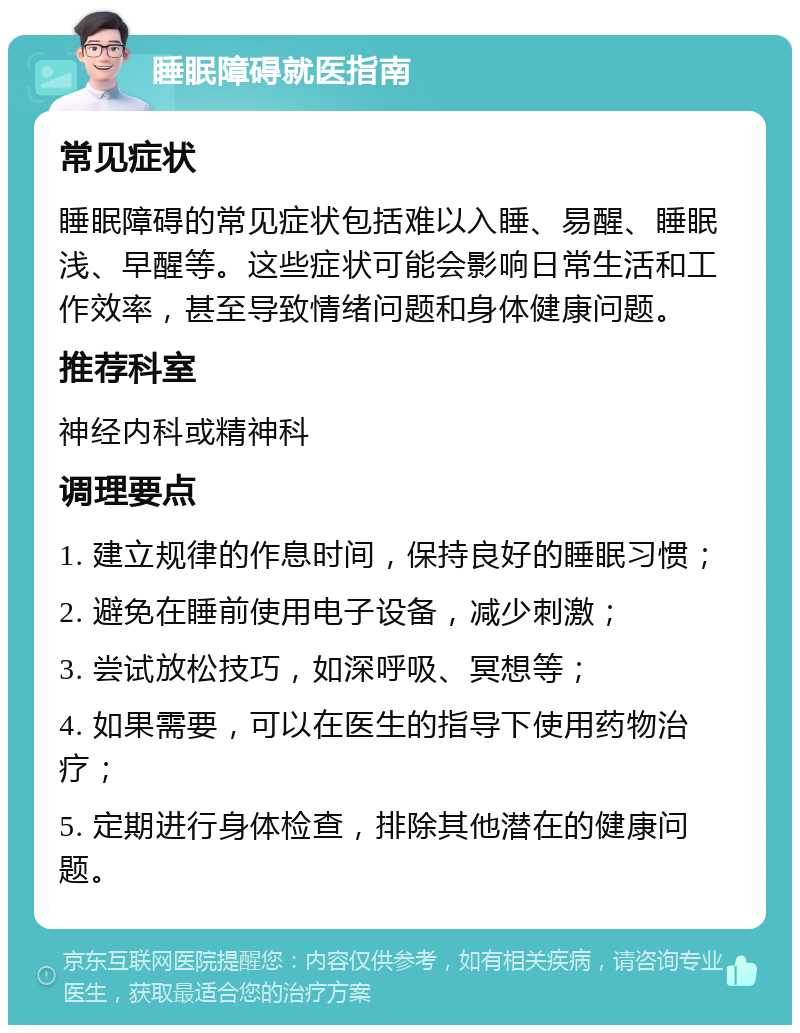 睡眠障碍就医指南 常见症状 睡眠障碍的常见症状包括难以入睡、易醒、睡眠浅、早醒等。这些症状可能会影响日常生活和工作效率，甚至导致情绪问题和身体健康问题。 推荐科室 神经内科或精神科 调理要点 1. 建立规律的作息时间，保持良好的睡眠习惯； 2. 避免在睡前使用电子设备，减少刺激； 3. 尝试放松技巧，如深呼吸、冥想等； 4. 如果需要，可以在医生的指导下使用药物治疗； 5. 定期进行身体检查，排除其他潜在的健康问题。