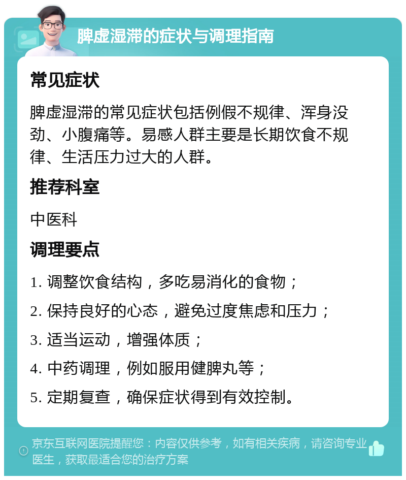 脾虚湿滞的症状与调理指南 常见症状 脾虚湿滞的常见症状包括例假不规律、浑身没劲、小腹痛等。易感人群主要是长期饮食不规律、生活压力过大的人群。 推荐科室 中医科 调理要点 1. 调整饮食结构，多吃易消化的食物； 2. 保持良好的心态，避免过度焦虑和压力； 3. 适当运动，增强体质； 4. 中药调理，例如服用健脾丸等； 5. 定期复查，确保症状得到有效控制。