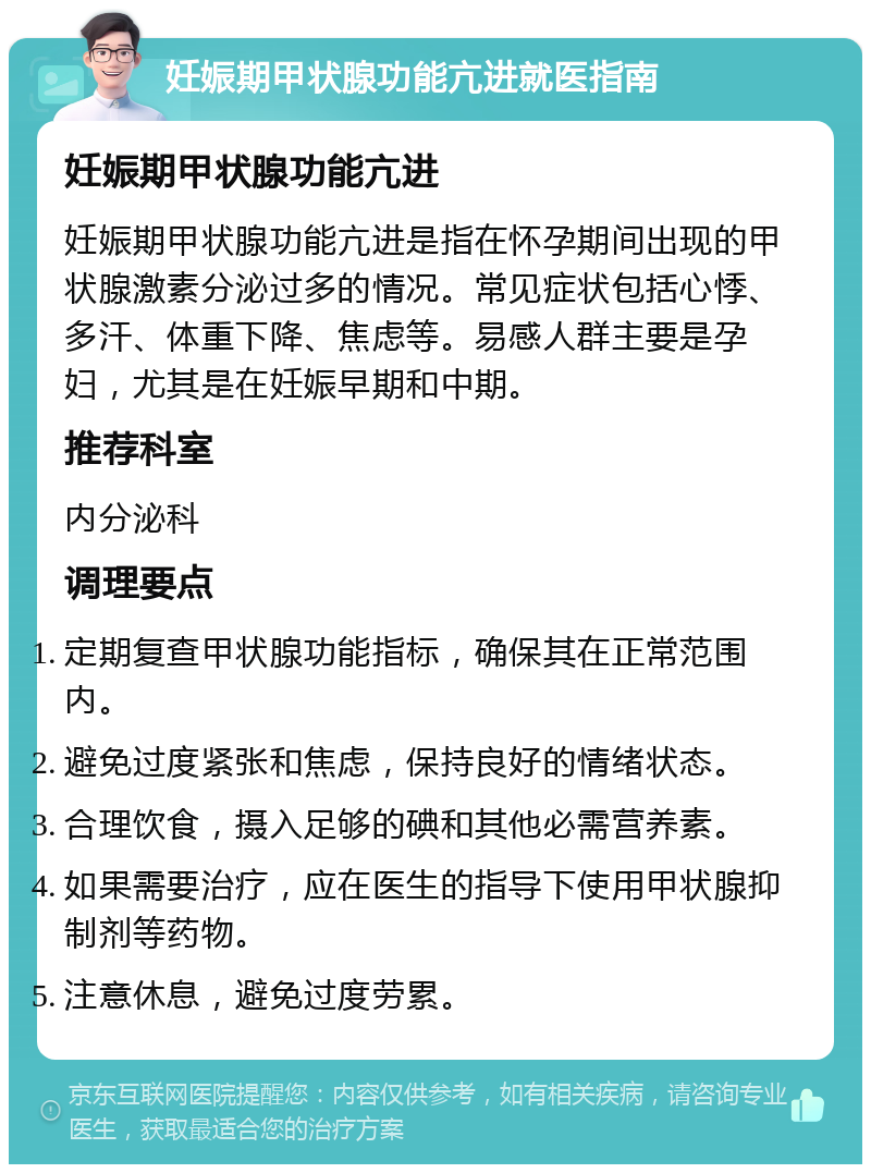 妊娠期甲状腺功能亢进就医指南 妊娠期甲状腺功能亢进 妊娠期甲状腺功能亢进是指在怀孕期间出现的甲状腺激素分泌过多的情况。常见症状包括心悸、多汗、体重下降、焦虑等。易感人群主要是孕妇，尤其是在妊娠早期和中期。 推荐科室 内分泌科 调理要点 定期复查甲状腺功能指标，确保其在正常范围内。 避免过度紧张和焦虑，保持良好的情绪状态。 合理饮食，摄入足够的碘和其他必需营养素。 如果需要治疗，应在医生的指导下使用甲状腺抑制剂等药物。 注意休息，避免过度劳累。