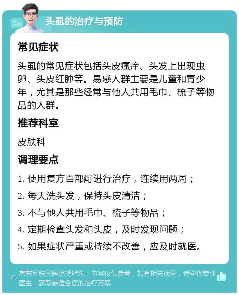 头虱的治疗与预防 常见症状 头虱的常见症状包括头皮瘙痒、头发上出现虫卵、头皮红肿等。易感人群主要是儿童和青少年，尤其是那些经常与他人共用毛巾、梳子等物品的人群。 推荐科室 皮肤科 调理要点 1. 使用复方百部酊进行治疗，连续用两周； 2. 每天洗头发，保持头皮清洁； 3. 不与他人共用毛巾、梳子等物品； 4. 定期检查头发和头皮，及时发现问题； 5. 如果症状严重或持续不改善，应及时就医。