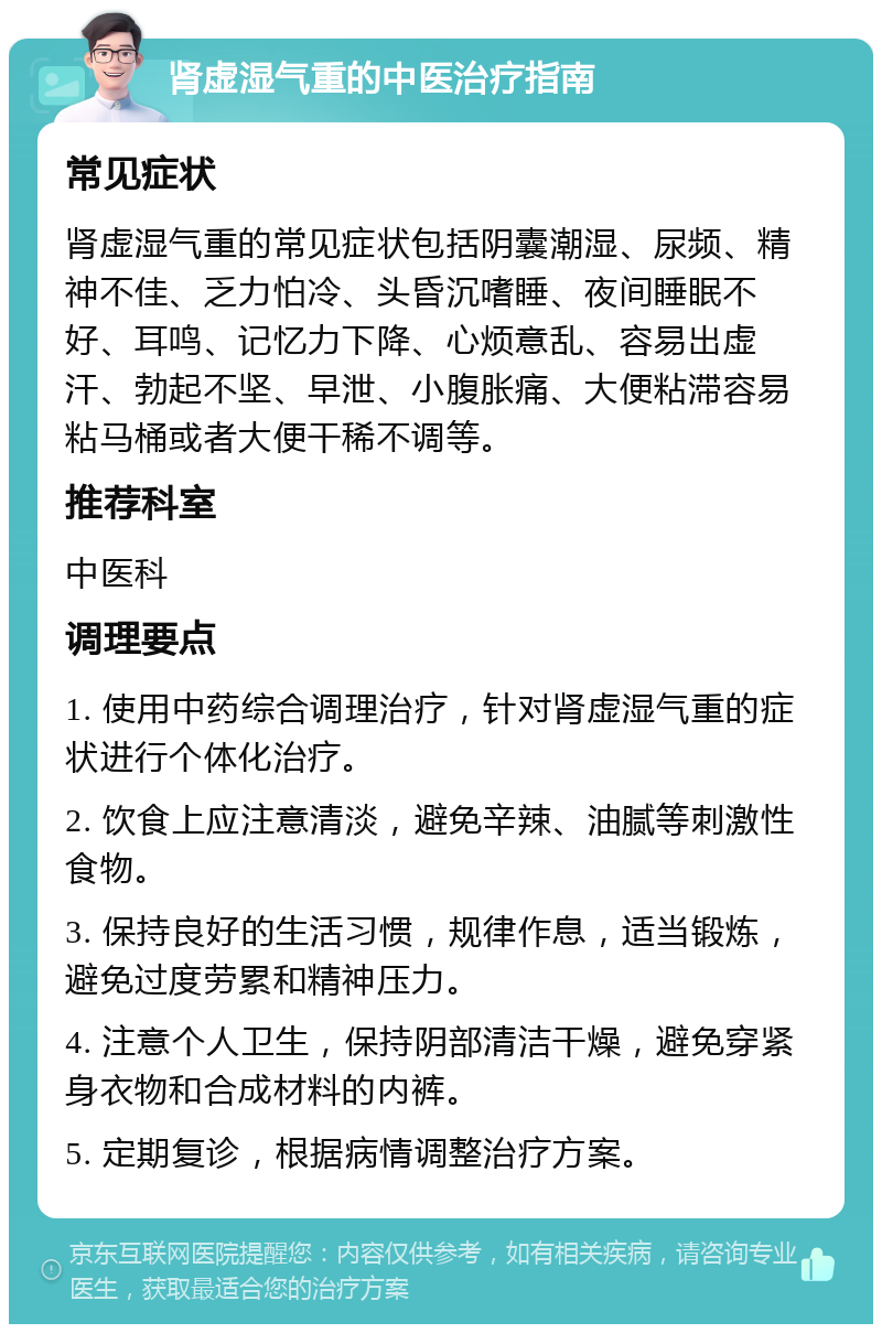 肾虚湿气重的中医治疗指南 常见症状 肾虚湿气重的常见症状包括阴囊潮湿、尿频、精神不佳、乏力怕冷、头昏沉嗜睡、夜间睡眠不好、耳鸣、记忆力下降、心烦意乱、容易出虚汗、勃起不坚、早泄、小腹胀痛、大便粘滞容易粘马桶或者大便干稀不调等。 推荐科室 中医科 调理要点 1. 使用中药综合调理治疗，针对肾虚湿气重的症状进行个体化治疗。 2. 饮食上应注意清淡，避免辛辣、油腻等刺激性食物。 3. 保持良好的生活习惯，规律作息，适当锻炼，避免过度劳累和精神压力。 4. 注意个人卫生，保持阴部清洁干燥，避免穿紧身衣物和合成材料的内裤。 5. 定期复诊，根据病情调整治疗方案。