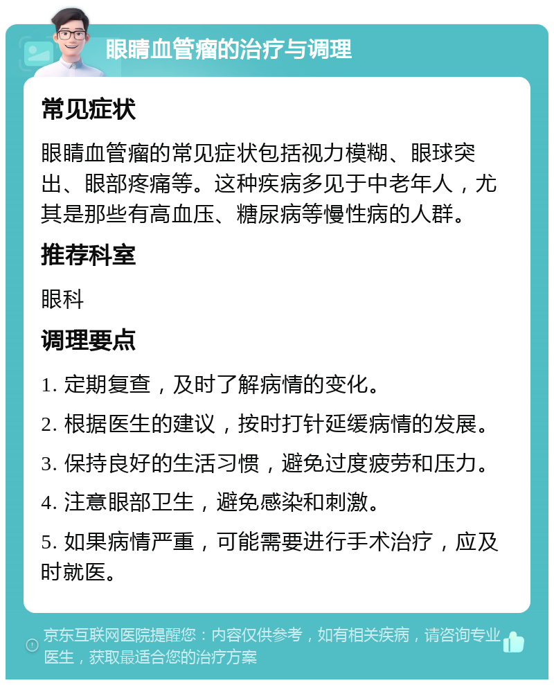 眼睛血管瘤的治疗与调理 常见症状 眼睛血管瘤的常见症状包括视力模糊、眼球突出、眼部疼痛等。这种疾病多见于中老年人，尤其是那些有高血压、糖尿病等慢性病的人群。 推荐科室 眼科 调理要点 1. 定期复查，及时了解病情的变化。 2. 根据医生的建议，按时打针延缓病情的发展。 3. 保持良好的生活习惯，避免过度疲劳和压力。 4. 注意眼部卫生，避免感染和刺激。 5. 如果病情严重，可能需要进行手术治疗，应及时就医。