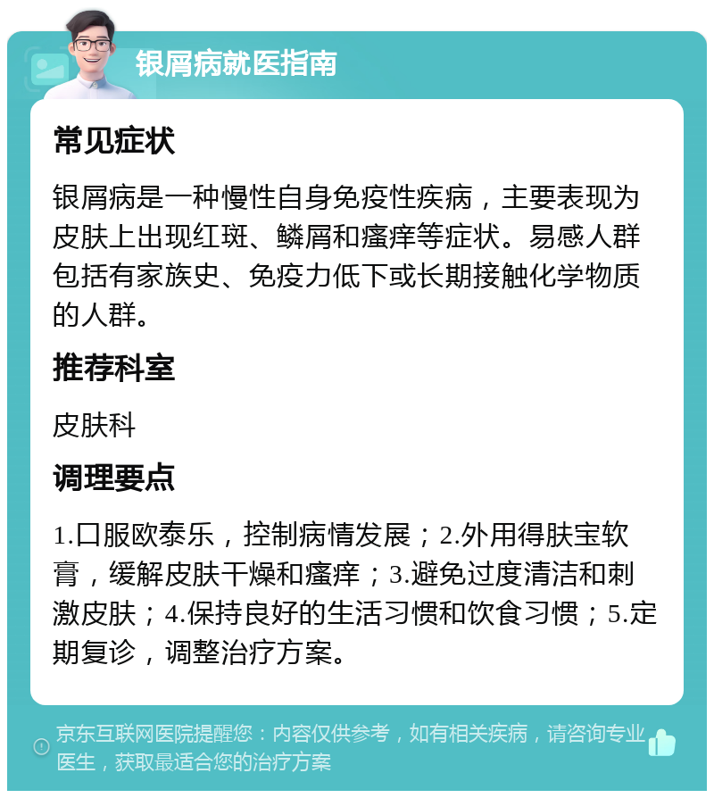 银屑病就医指南 常见症状 银屑病是一种慢性自身免疫性疾病，主要表现为皮肤上出现红斑、鳞屑和瘙痒等症状。易感人群包括有家族史、免疫力低下或长期接触化学物质的人群。 推荐科室 皮肤科 调理要点 1.口服欧泰乐，控制病情发展；2.外用得肤宝软膏，缓解皮肤干燥和瘙痒；3.避免过度清洁和刺激皮肤；4.保持良好的生活习惯和饮食习惯；5.定期复诊，调整治疗方案。