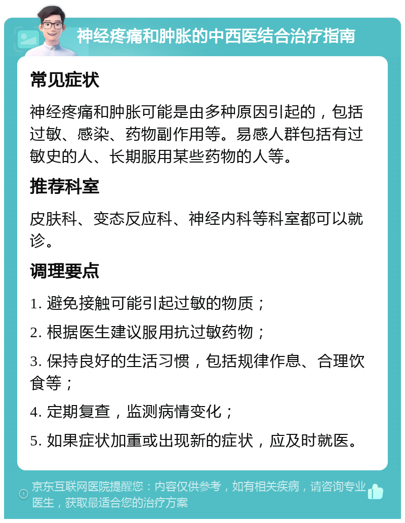 神经疼痛和肿胀的中西医结合治疗指南 常见症状 神经疼痛和肿胀可能是由多种原因引起的，包括过敏、感染、药物副作用等。易感人群包括有过敏史的人、长期服用某些药物的人等。 推荐科室 皮肤科、变态反应科、神经内科等科室都可以就诊。 调理要点 1. 避免接触可能引起过敏的物质； 2. 根据医生建议服用抗过敏药物； 3. 保持良好的生活习惯，包括规律作息、合理饮食等； 4. 定期复查，监测病情变化； 5. 如果症状加重或出现新的症状，应及时就医。