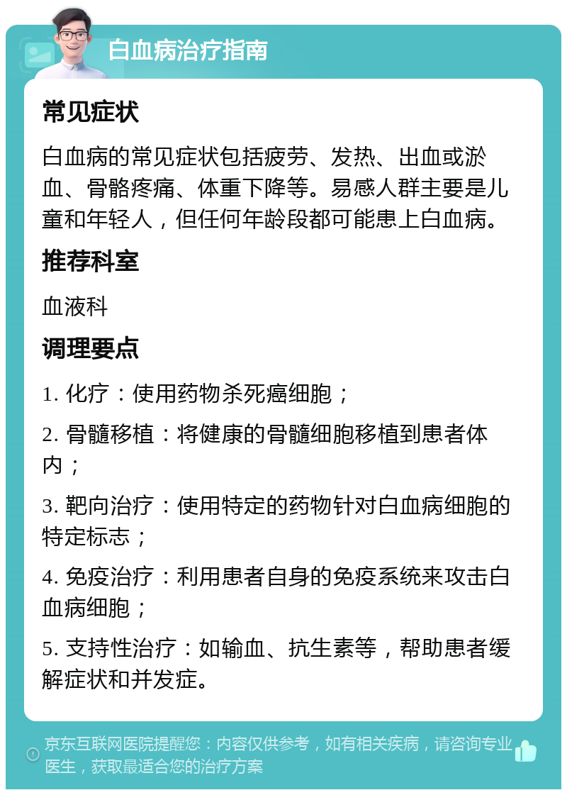 白血病治疗指南 常见症状 白血病的常见症状包括疲劳、发热、出血或淤血、骨骼疼痛、体重下降等。易感人群主要是儿童和年轻人，但任何年龄段都可能患上白血病。 推荐科室 血液科 调理要点 1. 化疗：使用药物杀死癌细胞； 2. 骨髓移植：将健康的骨髓细胞移植到患者体内； 3. 靶向治疗：使用特定的药物针对白血病细胞的特定标志； 4. 免疫治疗：利用患者自身的免疫系统来攻击白血病细胞； 5. 支持性治疗：如输血、抗生素等，帮助患者缓解症状和并发症。