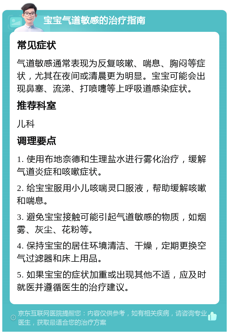 宝宝气道敏感的治疗指南 常见症状 气道敏感通常表现为反复咳嗽、喘息、胸闷等症状，尤其在夜间或清晨更为明显。宝宝可能会出现鼻塞、流涕、打喷嚏等上呼吸道感染症状。 推荐科室 儿科 调理要点 1. 使用布地奈德和生理盐水进行雾化治疗，缓解气道炎症和咳嗽症状。 2. 给宝宝服用小儿咳喘灵口服液，帮助缓解咳嗽和喘息。 3. 避免宝宝接触可能引起气道敏感的物质，如烟雾、灰尘、花粉等。 4. 保持宝宝的居住环境清洁、干燥，定期更换空气过滤器和床上用品。 5. 如果宝宝的症状加重或出现其他不适，应及时就医并遵循医生的治疗建议。