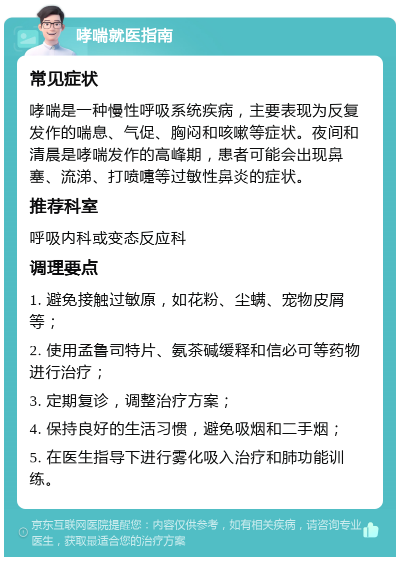 哮喘就医指南 常见症状 哮喘是一种慢性呼吸系统疾病，主要表现为反复发作的喘息、气促、胸闷和咳嗽等症状。夜间和清晨是哮喘发作的高峰期，患者可能会出现鼻塞、流涕、打喷嚏等过敏性鼻炎的症状。 推荐科室 呼吸内科或变态反应科 调理要点 1. 避免接触过敏原，如花粉、尘螨、宠物皮屑等； 2. 使用孟鲁司特片、氨茶碱缓释和信必可等药物进行治疗； 3. 定期复诊，调整治疗方案； 4. 保持良好的生活习惯，避免吸烟和二手烟； 5. 在医生指导下进行雾化吸入治疗和肺功能训练。