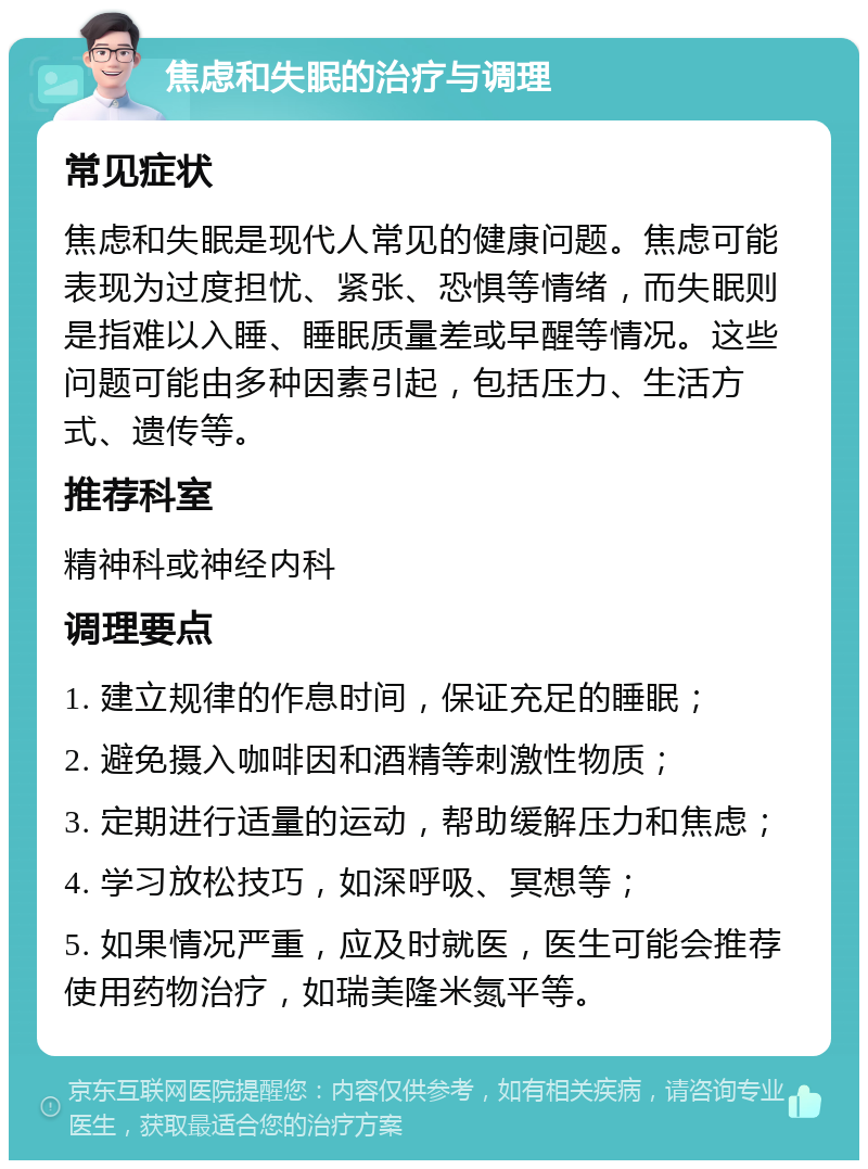 焦虑和失眠的治疗与调理 常见症状 焦虑和失眠是现代人常见的健康问题。焦虑可能表现为过度担忧、紧张、恐惧等情绪，而失眠则是指难以入睡、睡眠质量差或早醒等情况。这些问题可能由多种因素引起，包括压力、生活方式、遗传等。 推荐科室 精神科或神经内科 调理要点 1. 建立规律的作息时间，保证充足的睡眠； 2. 避免摄入咖啡因和酒精等刺激性物质； 3. 定期进行适量的运动，帮助缓解压力和焦虑； 4. 学习放松技巧，如深呼吸、冥想等； 5. 如果情况严重，应及时就医，医生可能会推荐使用药物治疗，如瑞美隆米氮平等。