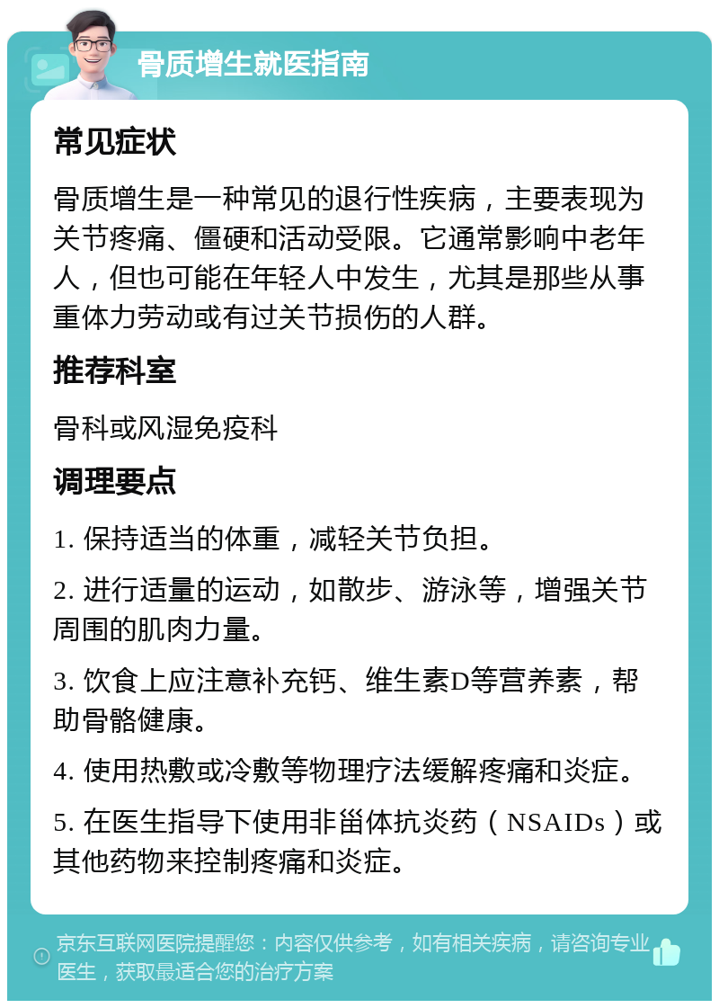 骨质增生就医指南 常见症状 骨质增生是一种常见的退行性疾病，主要表现为关节疼痛、僵硬和活动受限。它通常影响中老年人，但也可能在年轻人中发生，尤其是那些从事重体力劳动或有过关节损伤的人群。 推荐科室 骨科或风湿免疫科 调理要点 1. 保持适当的体重，减轻关节负担。 2. 进行适量的运动，如散步、游泳等，增强关节周围的肌肉力量。 3. 饮食上应注意补充钙、维生素D等营养素，帮助骨骼健康。 4. 使用热敷或冷敷等物理疗法缓解疼痛和炎症。 5. 在医生指导下使用非甾体抗炎药（NSAIDs）或其他药物来控制疼痛和炎症。