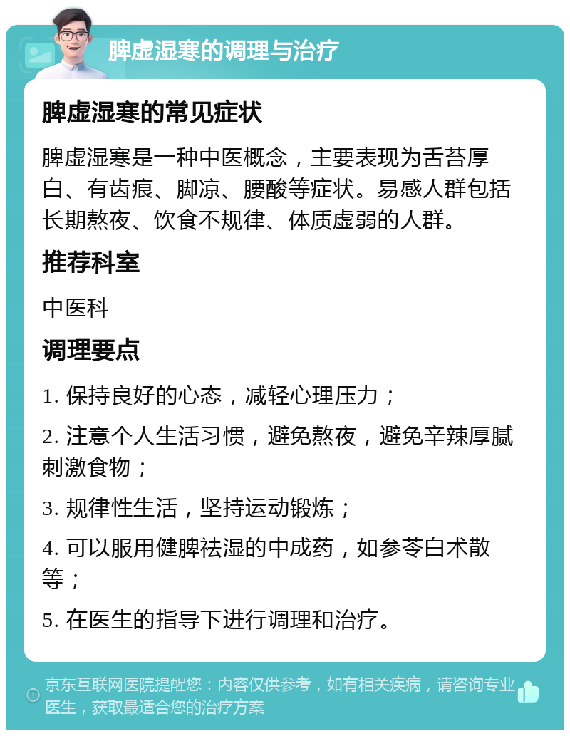 脾虚湿寒的调理与治疗 脾虚湿寒的常见症状 脾虚湿寒是一种中医概念，主要表现为舌苔厚白、有齿痕、脚凉、腰酸等症状。易感人群包括长期熬夜、饮食不规律、体质虚弱的人群。 推荐科室 中医科 调理要点 1. 保持良好的心态，减轻心理压力； 2. 注意个人生活习惯，避免熬夜，避免辛辣厚腻刺激食物； 3. 规律性生活，坚持运动锻炼； 4. 可以服用健脾祛湿的中成药，如参苓白术散等； 5. 在医生的指导下进行调理和治疗。