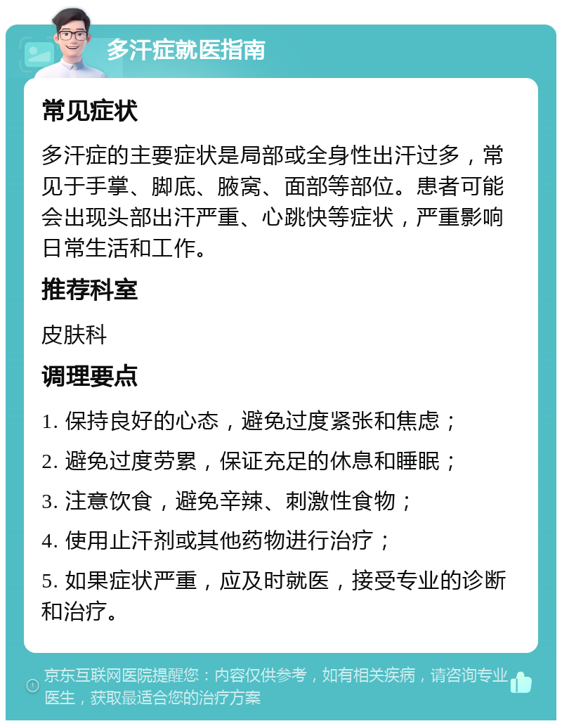 多汗症就医指南 常见症状 多汗症的主要症状是局部或全身性出汗过多，常见于手掌、脚底、腋窝、面部等部位。患者可能会出现头部出汗严重、心跳快等症状，严重影响日常生活和工作。 推荐科室 皮肤科 调理要点 1. 保持良好的心态，避免过度紧张和焦虑； 2. 避免过度劳累，保证充足的休息和睡眠； 3. 注意饮食，避免辛辣、刺激性食物； 4. 使用止汗剂或其他药物进行治疗； 5. 如果症状严重，应及时就医，接受专业的诊断和治疗。