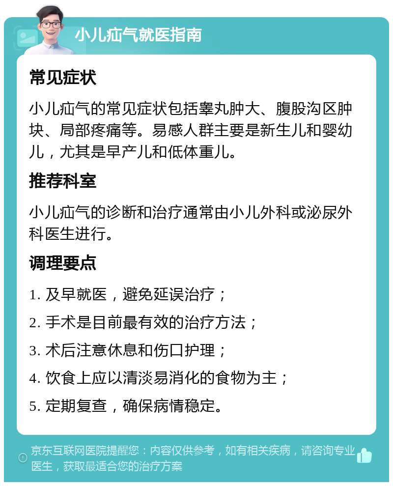 小儿疝气就医指南 常见症状 小儿疝气的常见症状包括睾丸肿大、腹股沟区肿块、局部疼痛等。易感人群主要是新生儿和婴幼儿，尤其是早产儿和低体重儿。 推荐科室 小儿疝气的诊断和治疗通常由小儿外科或泌尿外科医生进行。 调理要点 1. 及早就医，避免延误治疗； 2. 手术是目前最有效的治疗方法； 3. 术后注意休息和伤口护理； 4. 饮食上应以清淡易消化的食物为主； 5. 定期复查，确保病情稳定。