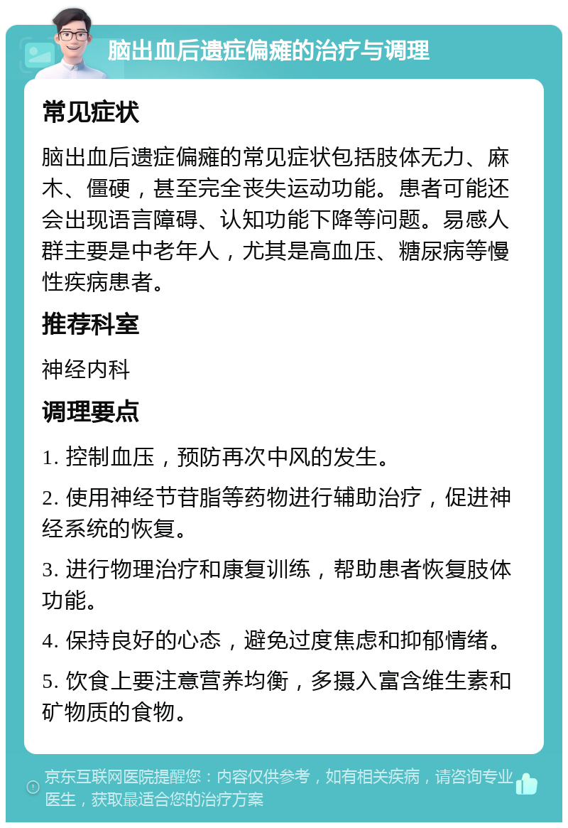 脑出血后遗症偏瘫的治疗与调理 常见症状 脑出血后遗症偏瘫的常见症状包括肢体无力、麻木、僵硬，甚至完全丧失运动功能。患者可能还会出现语言障碍、认知功能下降等问题。易感人群主要是中老年人，尤其是高血压、糖尿病等慢性疾病患者。 推荐科室 神经内科 调理要点 1. 控制血压，预防再次中风的发生。 2. 使用神经节苷脂等药物进行辅助治疗，促进神经系统的恢复。 3. 进行物理治疗和康复训练，帮助患者恢复肢体功能。 4. 保持良好的心态，避免过度焦虑和抑郁情绪。 5. 饮食上要注意营养均衡，多摄入富含维生素和矿物质的食物。