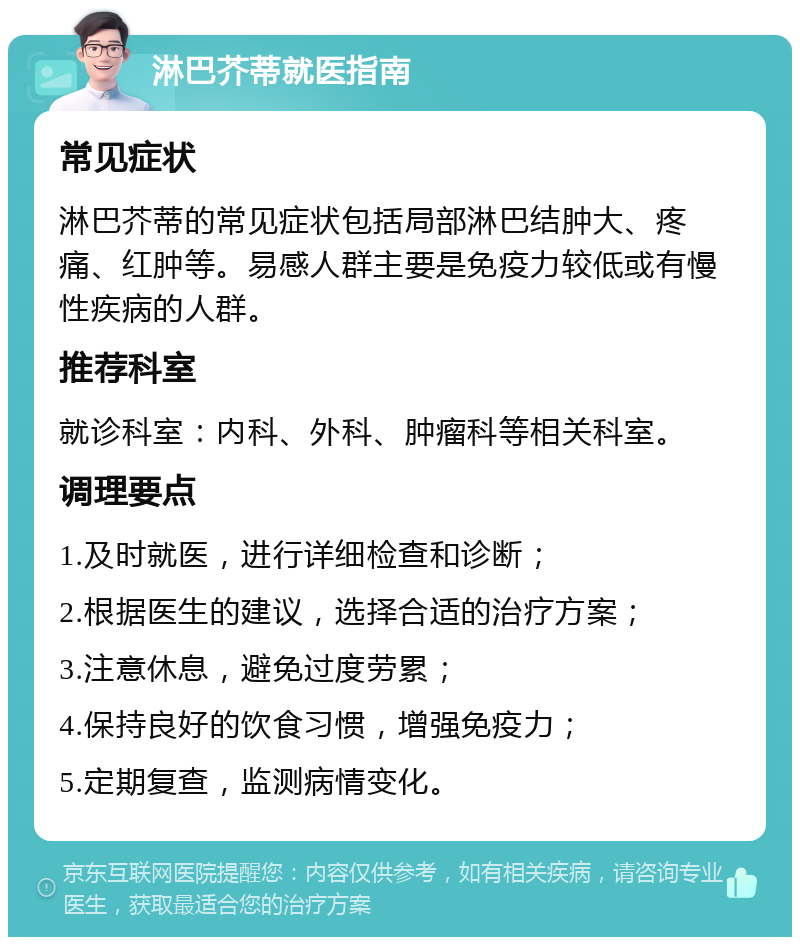 淋巴芥蒂就医指南 常见症状 淋巴芥蒂的常见症状包括局部淋巴结肿大、疼痛、红肿等。易感人群主要是免疫力较低或有慢性疾病的人群。 推荐科室 就诊科室：内科、外科、肿瘤科等相关科室。 调理要点 1.及时就医，进行详细检查和诊断； 2.根据医生的建议，选择合适的治疗方案； 3.注意休息，避免过度劳累； 4.保持良好的饮食习惯，增强免疫力； 5.定期复查，监测病情变化。