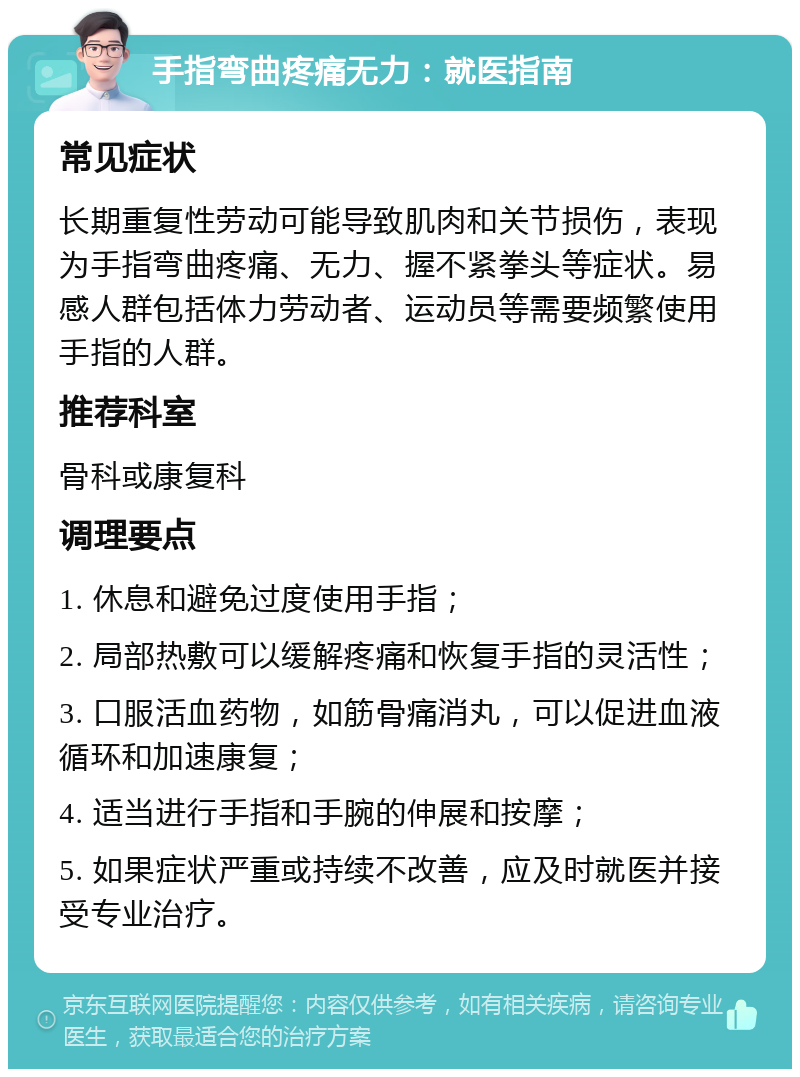 手指弯曲疼痛无力：就医指南 常见症状 长期重复性劳动可能导致肌肉和关节损伤，表现为手指弯曲疼痛、无力、握不紧拳头等症状。易感人群包括体力劳动者、运动员等需要频繁使用手指的人群。 推荐科室 骨科或康复科 调理要点 1. 休息和避免过度使用手指； 2. 局部热敷可以缓解疼痛和恢复手指的灵活性； 3. 口服活血药物，如筋骨痛消丸，可以促进血液循环和加速康复； 4. 适当进行手指和手腕的伸展和按摩； 5. 如果症状严重或持续不改善，应及时就医并接受专业治疗。