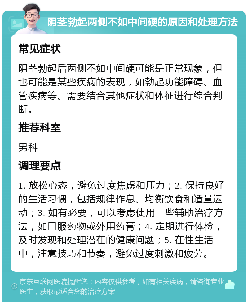 阴茎勃起两侧不如中间硬的原因和处理方法 常见症状 阴茎勃起后两侧不如中间硬可能是正常现象，但也可能是某些疾病的表现，如勃起功能障碍、血管疾病等。需要结合其他症状和体征进行综合判断。 推荐科室 男科 调理要点 1. 放松心态，避免过度焦虑和压力；2. 保持良好的生活习惯，包括规律作息、均衡饮食和适量运动；3. 如有必要，可以考虑使用一些辅助治疗方法，如口服药物或外用药膏；4. 定期进行体检，及时发现和处理潜在的健康问题；5. 在性生活中，注意技巧和节奏，避免过度刺激和疲劳。