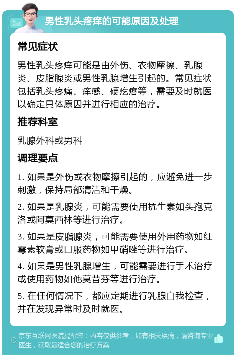 男性乳头疼痒的可能原因及处理 常见症状 男性乳头疼痒可能是由外伤、衣物摩擦、乳腺炎、皮脂腺炎或男性乳腺增生引起的。常见症状包括乳头疼痛、痒感、硬疙瘩等，需要及时就医以确定具体原因并进行相应的治疗。 推荐科室 乳腺外科或男科 调理要点 1. 如果是外伤或衣物摩擦引起的，应避免进一步刺激，保持局部清洁和干燥。 2. 如果是乳腺炎，可能需要使用抗生素如头孢克洛或阿莫西林等进行治疗。 3. 如果是皮脂腺炎，可能需要使用外用药物如红霉素软膏或口服药物如甲硝唑等进行治疗。 4. 如果是男性乳腺增生，可能需要进行手术治疗或使用药物如他莫昔芬等进行治疗。 5. 在任何情况下，都应定期进行乳腺自我检查，并在发现异常时及时就医。