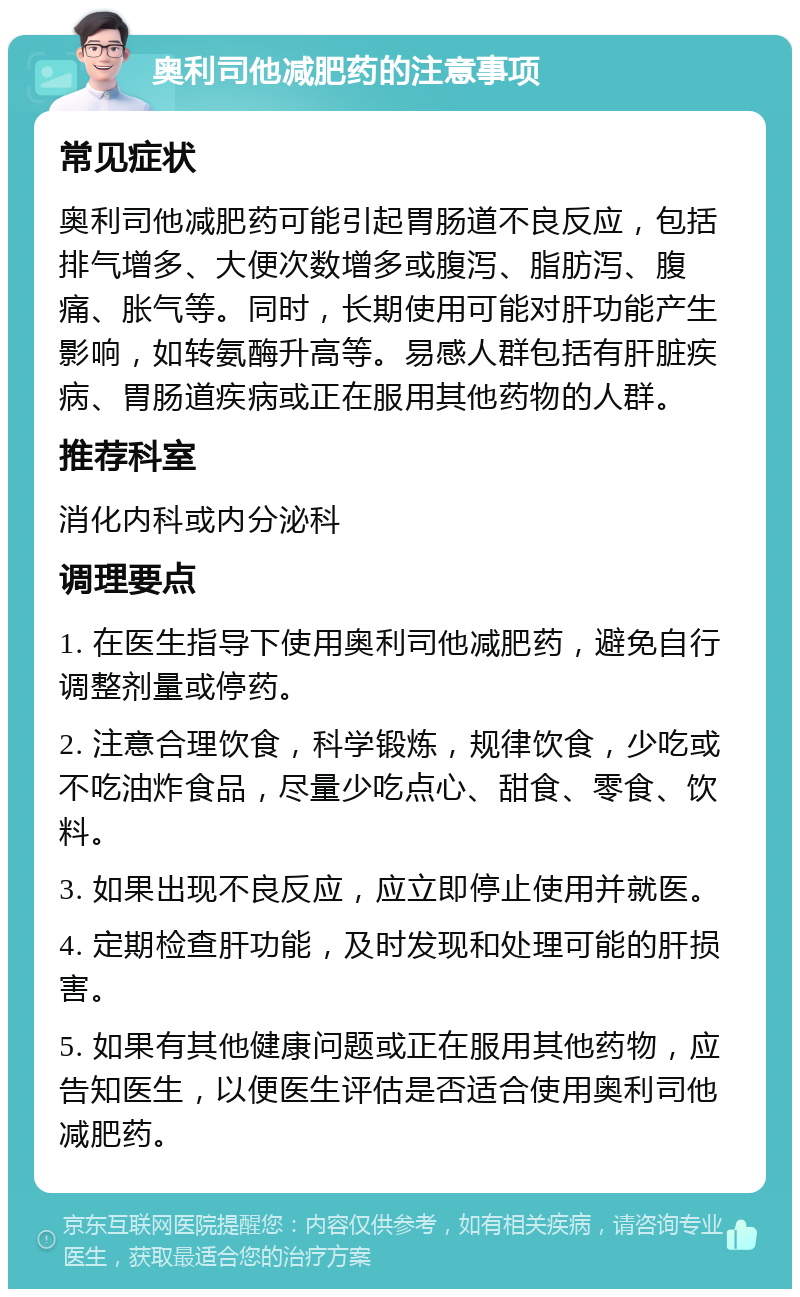 奥利司他减肥药的注意事项 常见症状 奥利司他减肥药可能引起胃肠道不良反应，包括排气增多、大便次数增多或腹泻、脂肪泻、腹痛、胀气等。同时，长期使用可能对肝功能产生影响，如转氨酶升高等。易感人群包括有肝脏疾病、胃肠道疾病或正在服用其他药物的人群。 推荐科室 消化内科或内分泌科 调理要点 1. 在医生指导下使用奥利司他减肥药，避免自行调整剂量或停药。 2. 注意合理饮食，科学锻炼，规律饮食，少吃或不吃油炸食品，尽量少吃点心、甜食、零食、饮料。 3. 如果出现不良反应，应立即停止使用并就医。 4. 定期检查肝功能，及时发现和处理可能的肝损害。 5. 如果有其他健康问题或正在服用其他药物，应告知医生，以便医生评估是否适合使用奥利司他减肥药。