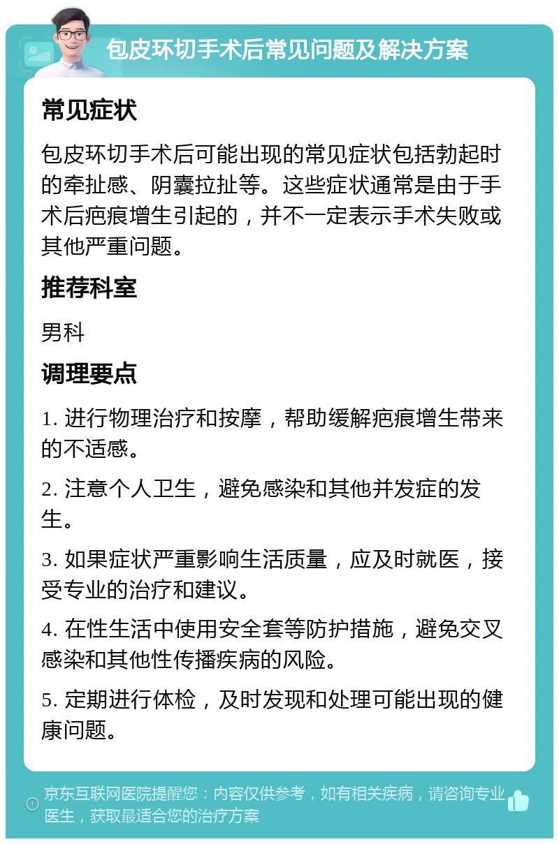 包皮环切手术后常见问题及解决方案 常见症状 包皮环切手术后可能出现的常见症状包括勃起时的牵扯感、阴囊拉扯等。这些症状通常是由于手术后疤痕增生引起的，并不一定表示手术失败或其他严重问题。 推荐科室 男科 调理要点 1. 进行物理治疗和按摩，帮助缓解疤痕增生带来的不适感。 2. 注意个人卫生，避免感染和其他并发症的发生。 3. 如果症状严重影响生活质量，应及时就医，接受专业的治疗和建议。 4. 在性生活中使用安全套等防护措施，避免交叉感染和其他性传播疾病的风险。 5. 定期进行体检，及时发现和处理可能出现的健康问题。