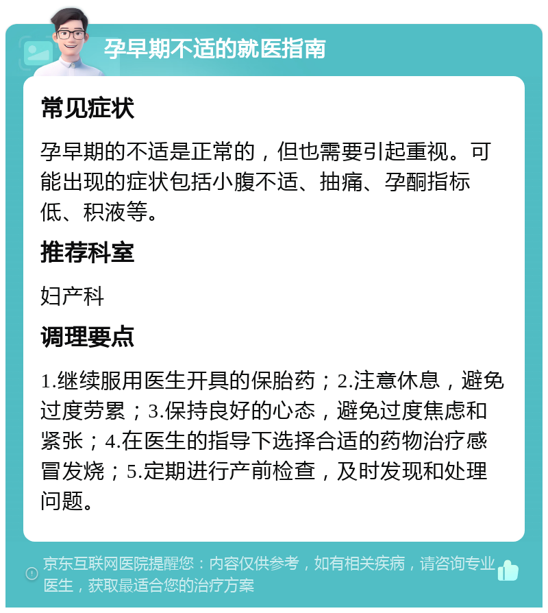 孕早期不适的就医指南 常见症状 孕早期的不适是正常的，但也需要引起重视。可能出现的症状包括小腹不适、抽痛、孕酮指标低、积液等。 推荐科室 妇产科 调理要点 1.继续服用医生开具的保胎药；2.注意休息，避免过度劳累；3.保持良好的心态，避免过度焦虑和紧张；4.在医生的指导下选择合适的药物治疗感冒发烧；5.定期进行产前检查，及时发现和处理问题。