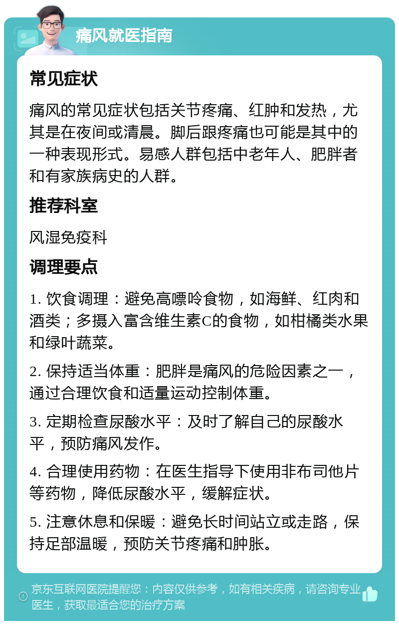 痛风就医指南 常见症状 痛风的常见症状包括关节疼痛、红肿和发热，尤其是在夜间或清晨。脚后跟疼痛也可能是其中的一种表现形式。易感人群包括中老年人、肥胖者和有家族病史的人群。 推荐科室 风湿免疫科 调理要点 1. 饮食调理：避免高嘌呤食物，如海鲜、红肉和酒类；多摄入富含维生素C的食物，如柑橘类水果和绿叶蔬菜。 2. 保持适当体重：肥胖是痛风的危险因素之一，通过合理饮食和适量运动控制体重。 3. 定期检查尿酸水平：及时了解自己的尿酸水平，预防痛风发作。 4. 合理使用药物：在医生指导下使用非布司他片等药物，降低尿酸水平，缓解症状。 5. 注意休息和保暖：避免长时间站立或走路，保持足部温暖，预防关节疼痛和肿胀。