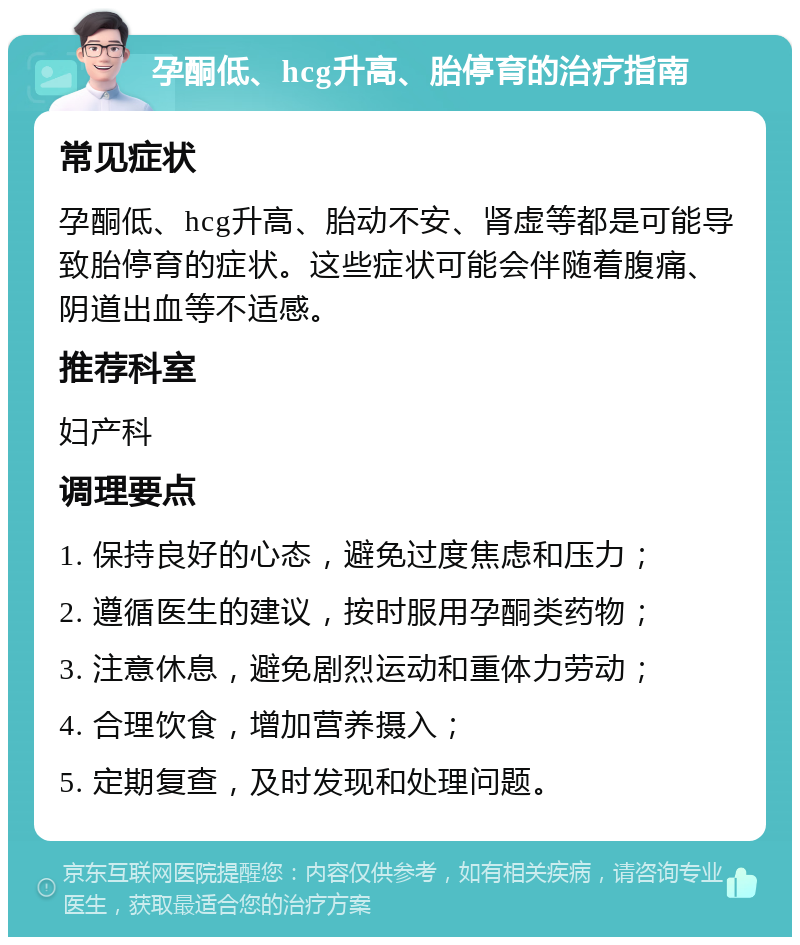 孕酮低、hcg升高、胎停育的治疗指南 常见症状 孕酮低、hcg升高、胎动不安、肾虚等都是可能导致胎停育的症状。这些症状可能会伴随着腹痛、阴道出血等不适感。 推荐科室 妇产科 调理要点 1. 保持良好的心态，避免过度焦虑和压力； 2. 遵循医生的建议，按时服用孕酮类药物； 3. 注意休息，避免剧烈运动和重体力劳动； 4. 合理饮食，增加营养摄入； 5. 定期复查，及时发现和处理问题。