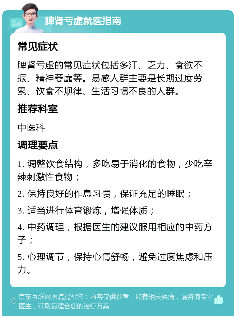 脾肾亏虚就医指南 常见症状 脾肾亏虚的常见症状包括多汗、乏力、食欲不振、精神萎靡等。易感人群主要是长期过度劳累、饮食不规律、生活习惯不良的人群。 推荐科室 中医科 调理要点 1. 调整饮食结构，多吃易于消化的食物，少吃辛辣刺激性食物； 2. 保持良好的作息习惯，保证充足的睡眠； 3. 适当进行体育锻炼，增强体质； 4. 中药调理，根据医生的建议服用相应的中药方子； 5. 心理调节，保持心情舒畅，避免过度焦虑和压力。