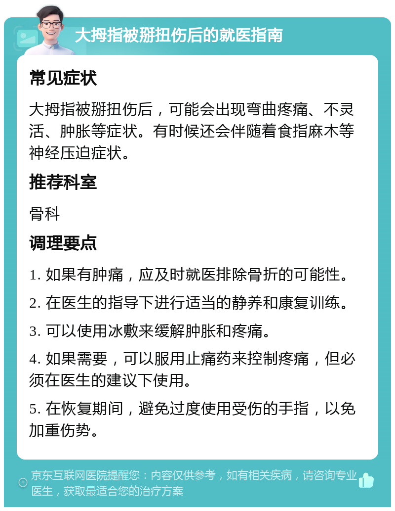 大拇指被掰扭伤后的就医指南 常见症状 大拇指被掰扭伤后，可能会出现弯曲疼痛、不灵活、肿胀等症状。有时候还会伴随着食指麻木等神经压迫症状。 推荐科室 骨科 调理要点 1. 如果有肿痛，应及时就医排除骨折的可能性。 2. 在医生的指导下进行适当的静养和康复训练。 3. 可以使用冰敷来缓解肿胀和疼痛。 4. 如果需要，可以服用止痛药来控制疼痛，但必须在医生的建议下使用。 5. 在恢复期间，避免过度使用受伤的手指，以免加重伤势。