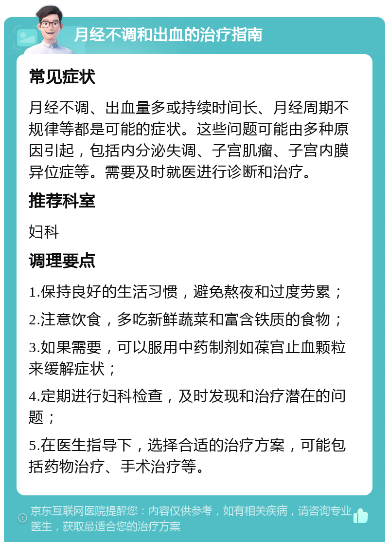 月经不调和出血的治疗指南 常见症状 月经不调、出血量多或持续时间长、月经周期不规律等都是可能的症状。这些问题可能由多种原因引起，包括内分泌失调、子宫肌瘤、子宫内膜异位症等。需要及时就医进行诊断和治疗。 推荐科室 妇科 调理要点 1.保持良好的生活习惯，避免熬夜和过度劳累； 2.注意饮食，多吃新鲜蔬菜和富含铁质的食物； 3.如果需要，可以服用中药制剂如葆宫止血颗粒来缓解症状； 4.定期进行妇科检查，及时发现和治疗潜在的问题； 5.在医生指导下，选择合适的治疗方案，可能包括药物治疗、手术治疗等。